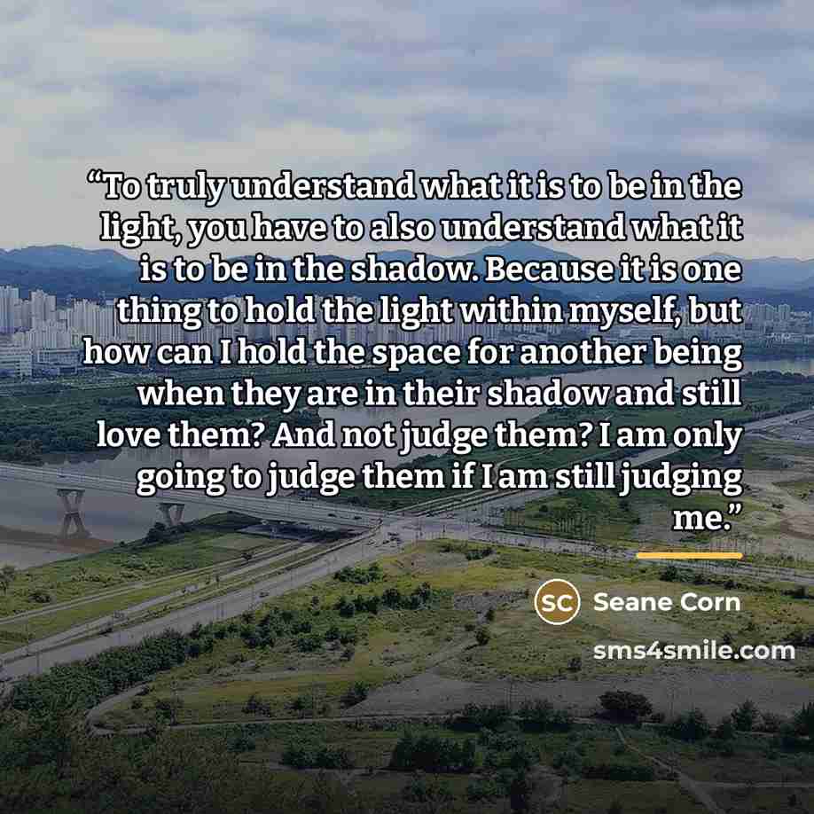 “To truly understand what it is to be in the light, you have to also understand what it is to be in the shadow. Because it is one thing to hold the light within myself, but how can I hold the space for another being when they are in their shadow and still love them? And not judge them? I am only…” quote by Seane Corn