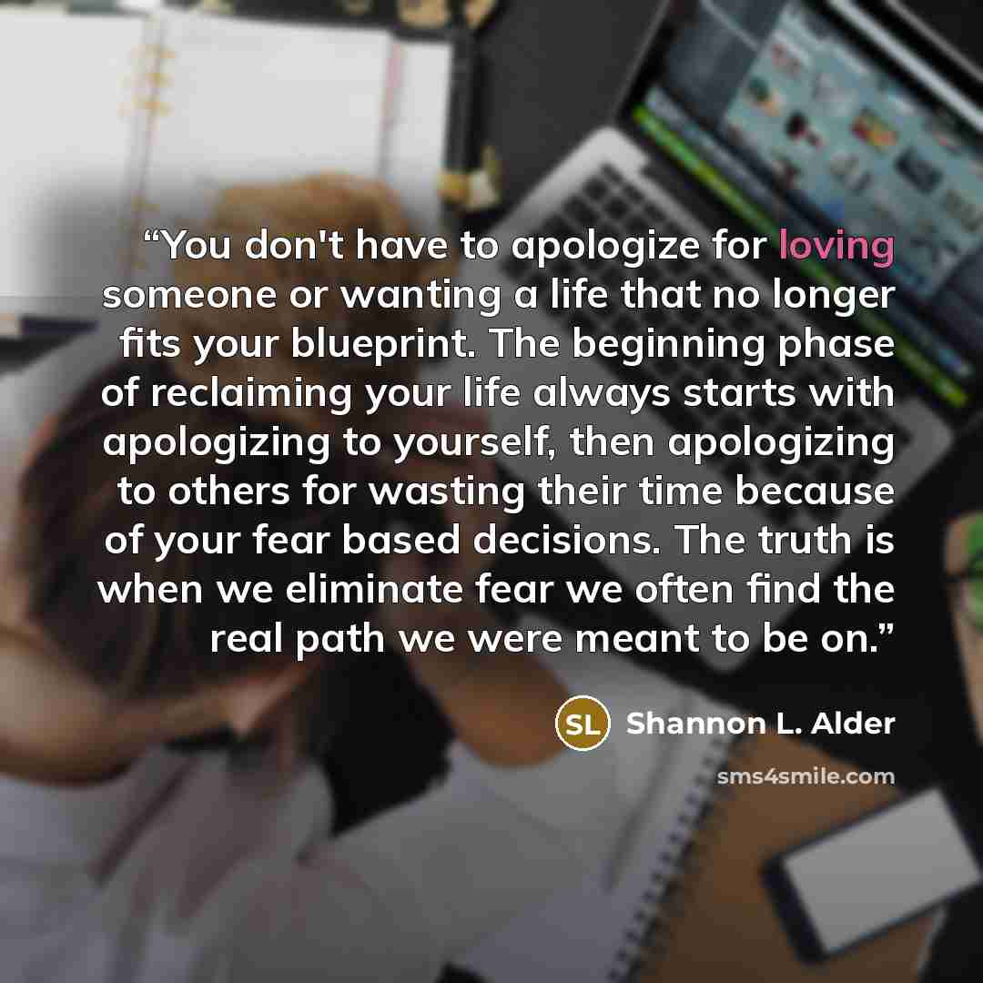 “You don't have to apologize for loving someone or wanting a life that no longer fits your blueprint. The beginning phase of reclaiming your life always starts with apologizing to yourself, then apologizing to others for wasting their time because of your fear based decisions. The truth is when we…” quote by Shannon L. Alder