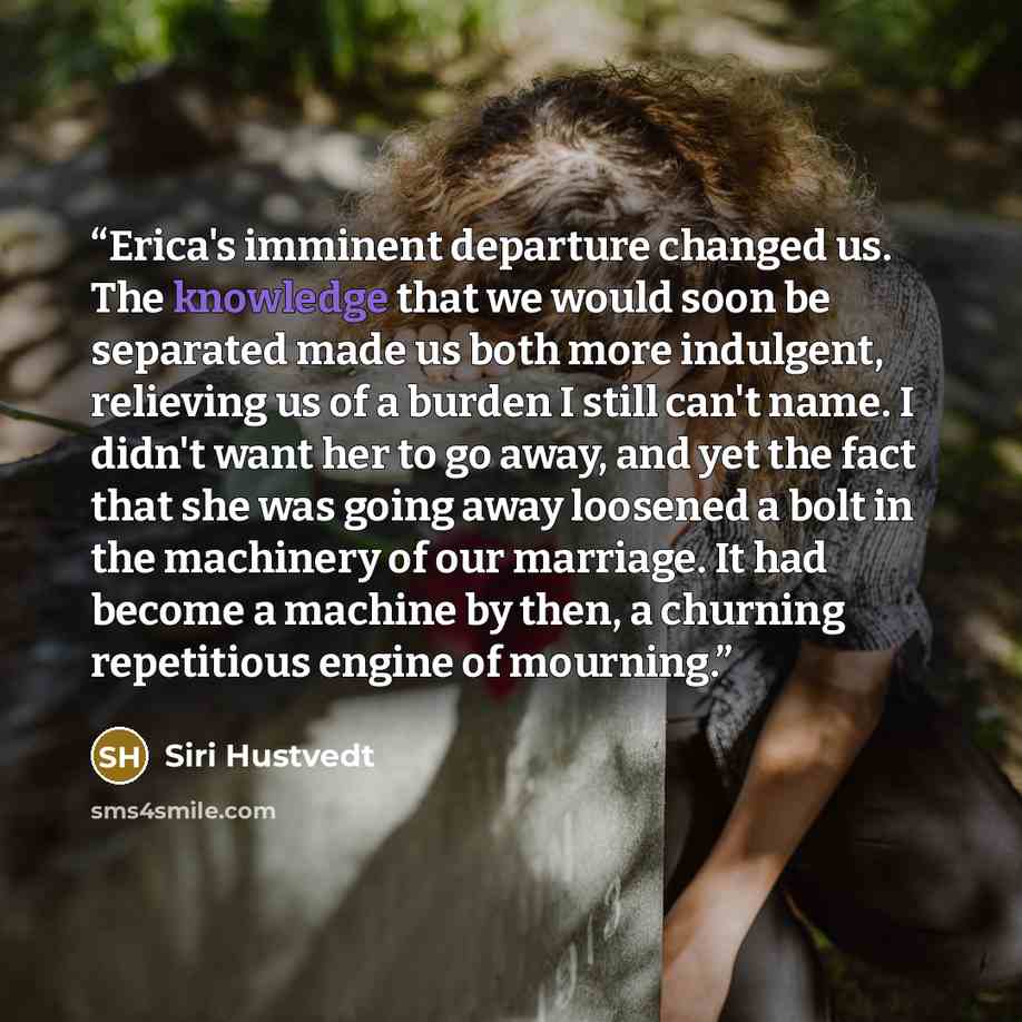 “Erica's imminent departure changed us. The knowledge that we would soon be separated made us both more indulgent, relieving us of a burden I still can't name. I didn't want her to go away, and yet the fact that she was going away loosened a bolt in the machinery of our marriage. It had become a…” quote by Siri Hustvedt
