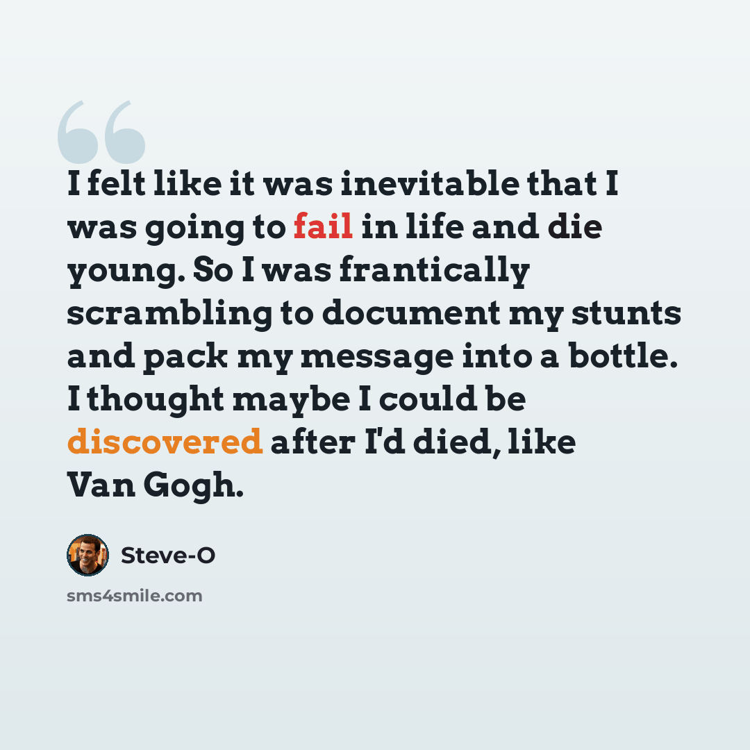 “I felt like it was inevitable that I was going to fail in life and die young. So I was frantically scrambling to document my stunts and pack my message into a bottle. I thought maybe I could be discovered after I'd died, like Van Gogh.” quote by Steve-O