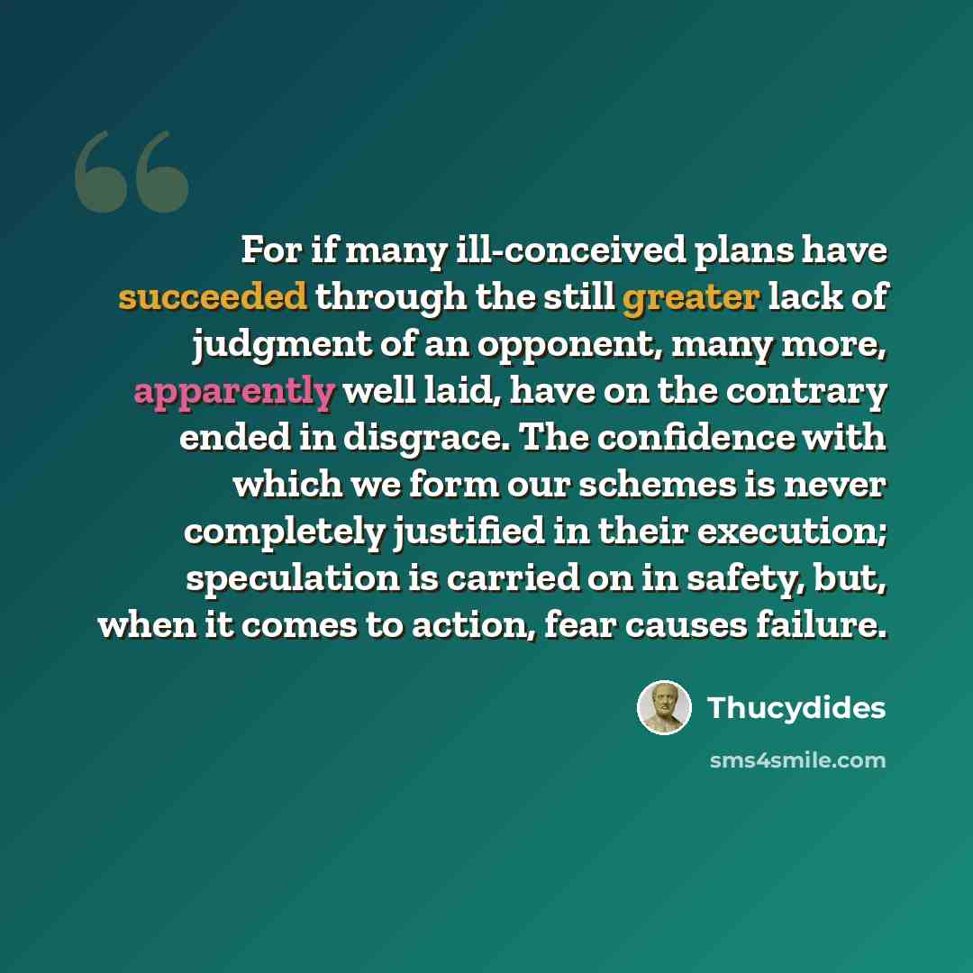 “For if many ill-conceived plans have succeeded through the still greater lack of judgment of an opponent, many more, apparently well laid, have on the contrary ended in disgrace. The confidence with which we form our schemes is never completely justified in their execution; speculation is carried…” quote by Thucydides