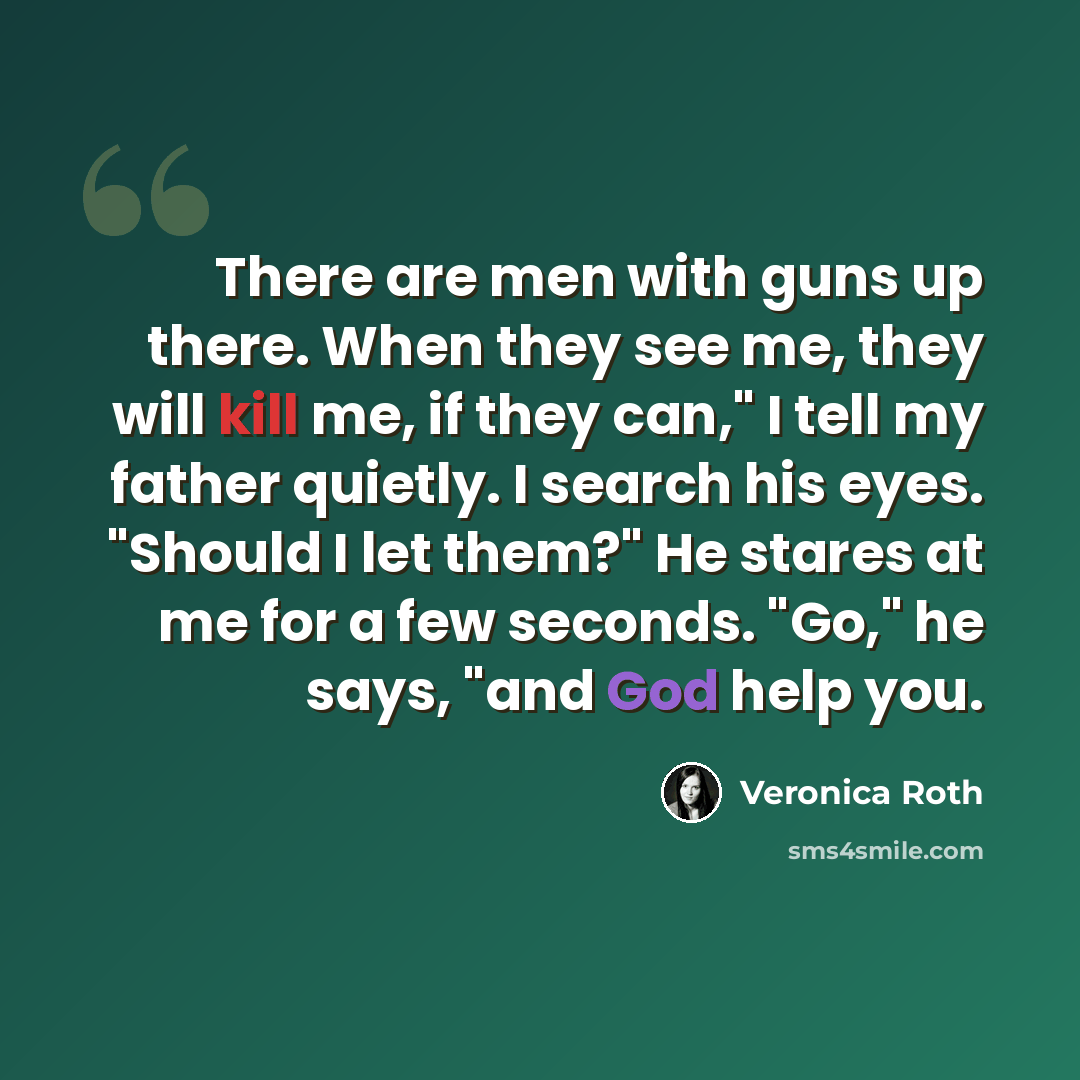 “There are men with guns up there. When they see me, they will kill me, if they can," I tell my father quietly. I search his eyes. "Should I let them?" He stares at me for a few seconds. "Go," he says, "and God help you.” quote by Veronica Roth