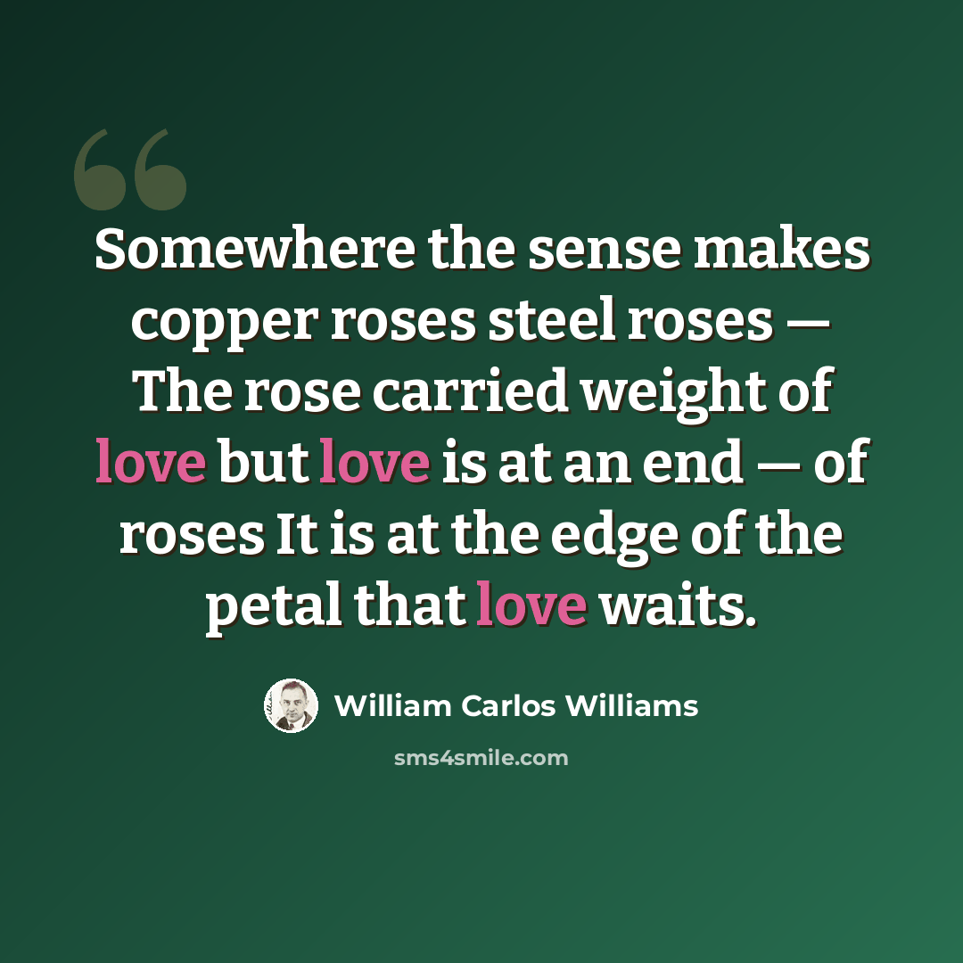 “Somewhere the sense makes copper roses steel roses — The rose carried weight of love but love is at an end — of roses It is at the edge of the petal that love waits.” quote by William Carlos Williams