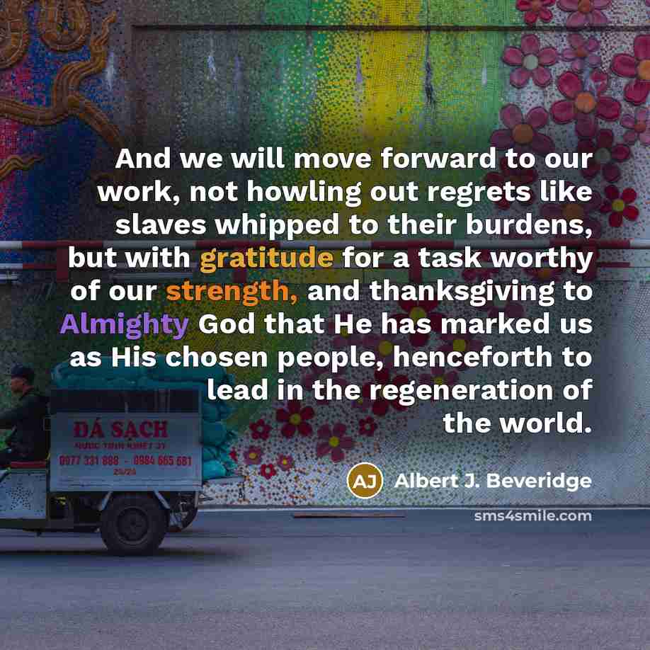 “And we will move forward to our work, not howling out regrets like slaves whipped to their burdens, but with gratitude for a task worthy of our strength, and thanksgiving to Almighty God that He has marked us as His chosen people, henceforth to lead in the regeneration of the world.” quote by Albert J. Beveridge