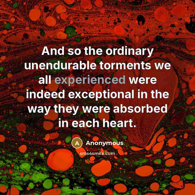 “And so the ordinary unendurable torments we all experienced were indeed exceptional in the way they were absorbed in each heart.” quote by Anonymous