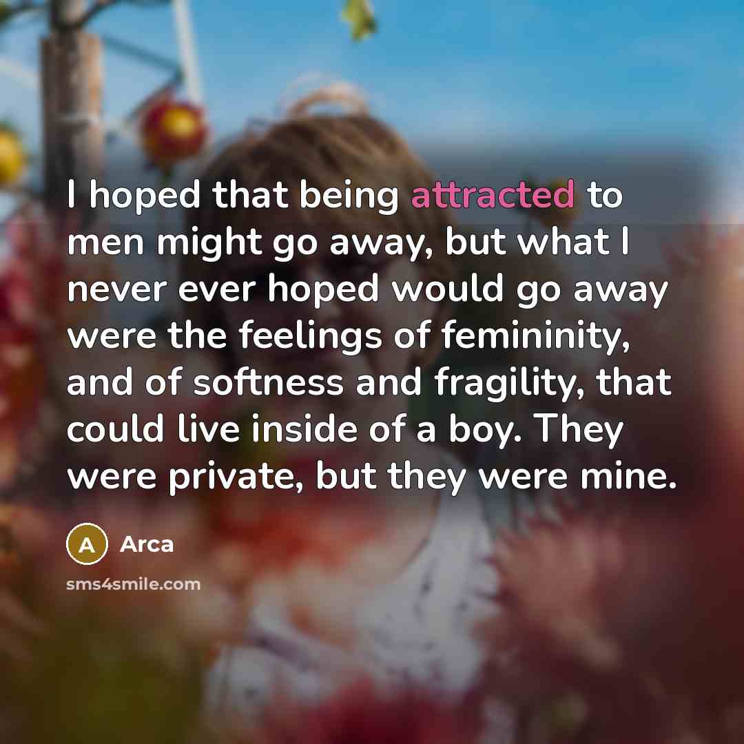 “I hoped that being attracted to men might go away, but what I never ever hoped would go away were the feelings of femininity, and of softness and fragility, that could live inside of a boy. They were private, but they were mine.” quote by Arca