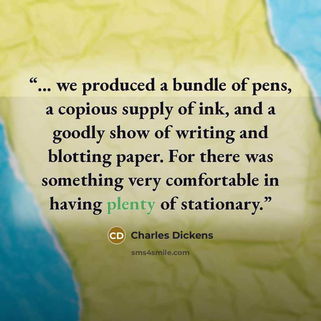 “... we produced a bundle of pens, a copious supply of ink, and a goodly show of writing and blotting paper. For there was something very comfortable in having plenty of stationary.” quote by Charles Dickens