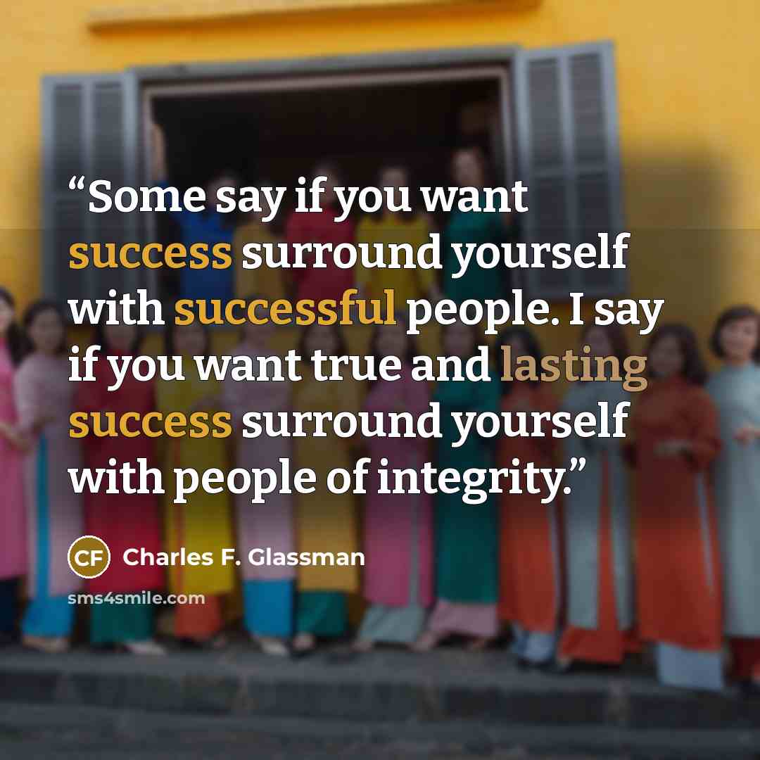 “Some say if you want success surround yourself with successful people. I say if you want true and lasting success surround yourself with people of integrity.” quote by Charles F. Glassman