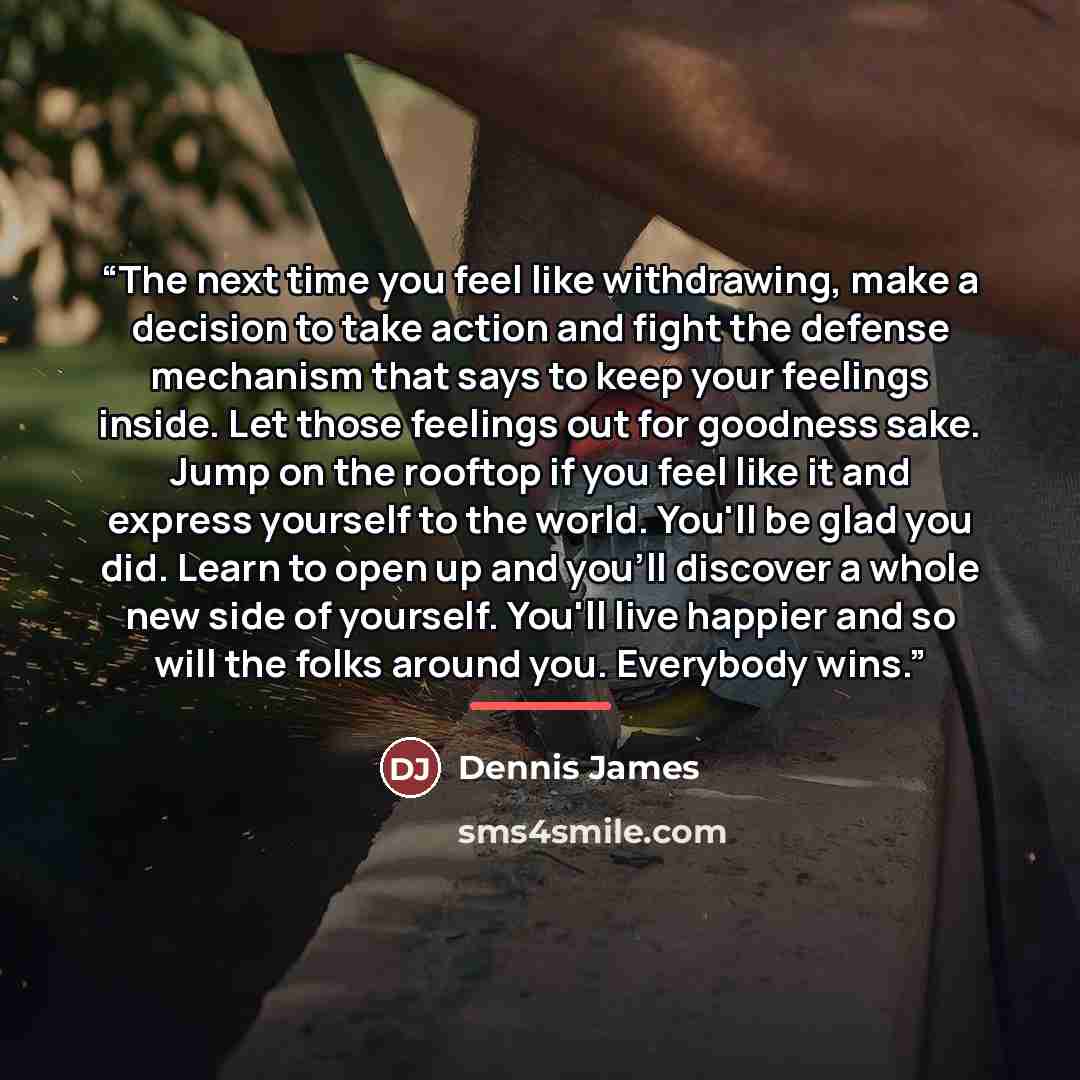 “The next time you feel like withdrawing, make a decision to take action and fight the defense mechanism that says to keep your feelings inside. Let those feelings out for goodness sake. Jump on the rooftop if you feel like it and express yourself to the world. You'll be glad you did. Learn to open…” quote by Dennis James