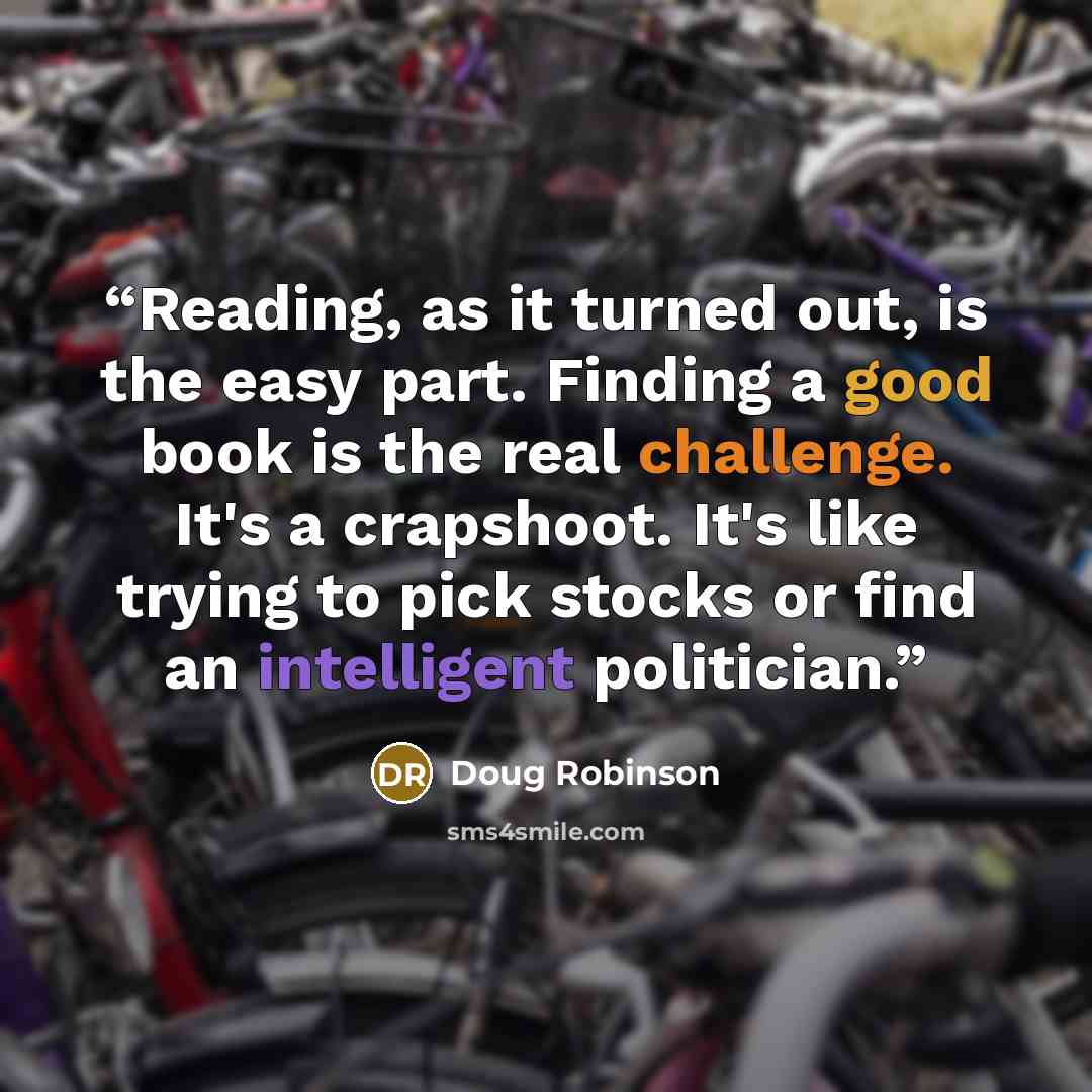 “Reading, as it turned out, is the easy part. Finding a good book is the real challenge. It's a crapshoot. It's like trying to pick stocks or find an intelligent politician.” quote by Doug Robinson