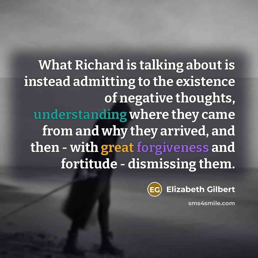 “What Richard is talking about is instead admitting to the existence of negative thoughts, understanding where they came from and why they arrived, and then - with great forgiveness and fortitude - dismissing them.” quote by Elizabeth Gilbert