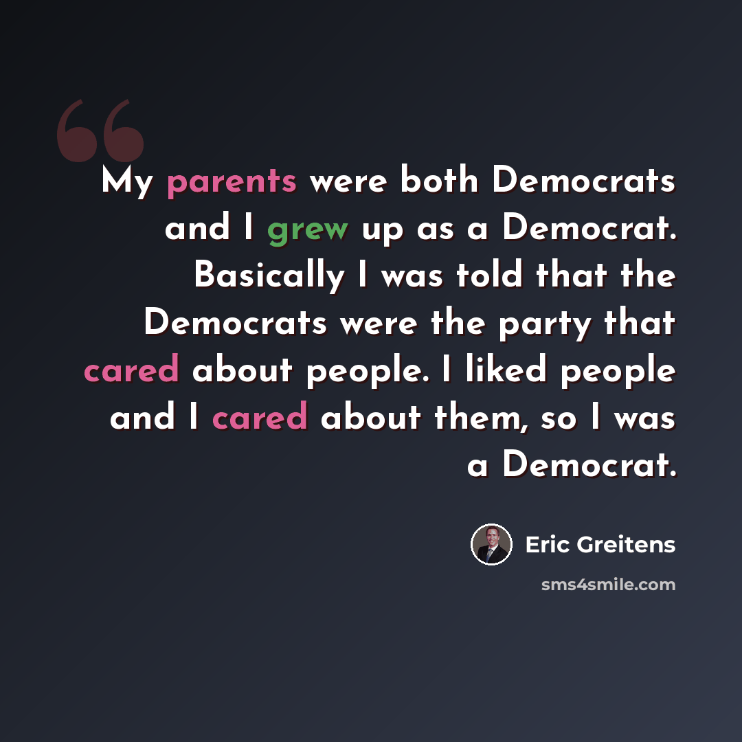 “My parents were both Democrats and I grew up as a Democrat. Basically I was told that the Democrats were the party that cared about people. I liked people and I cared about them, so I was a Democrat.” quote by Eric Greitens