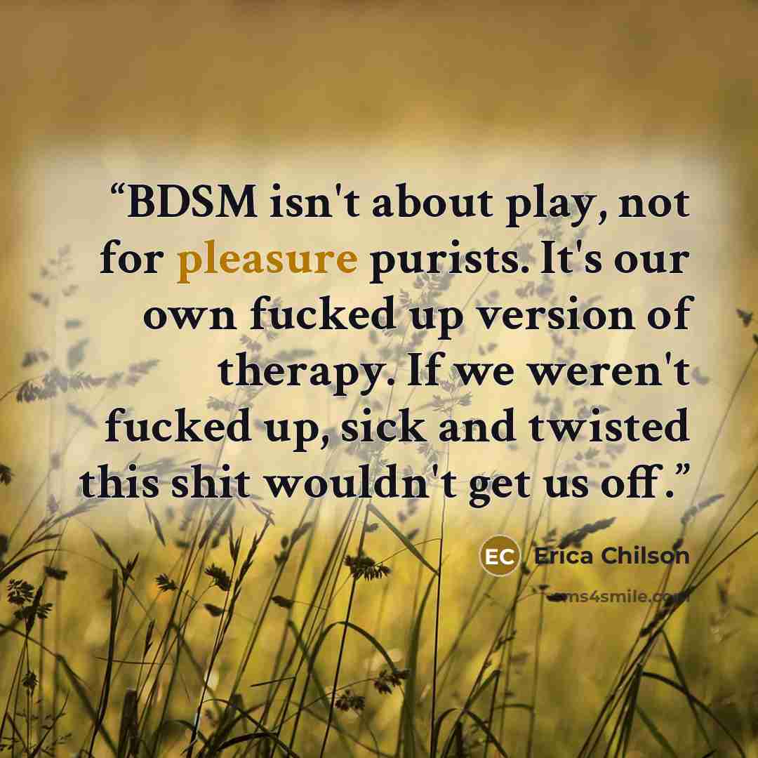 “BDSM isn't about play, not for pleasure purists. It's our own fucked up version of therapy. If we weren't fucked up, sick and twisted this shit wouldn't get us off.” quote by Erica Chilson