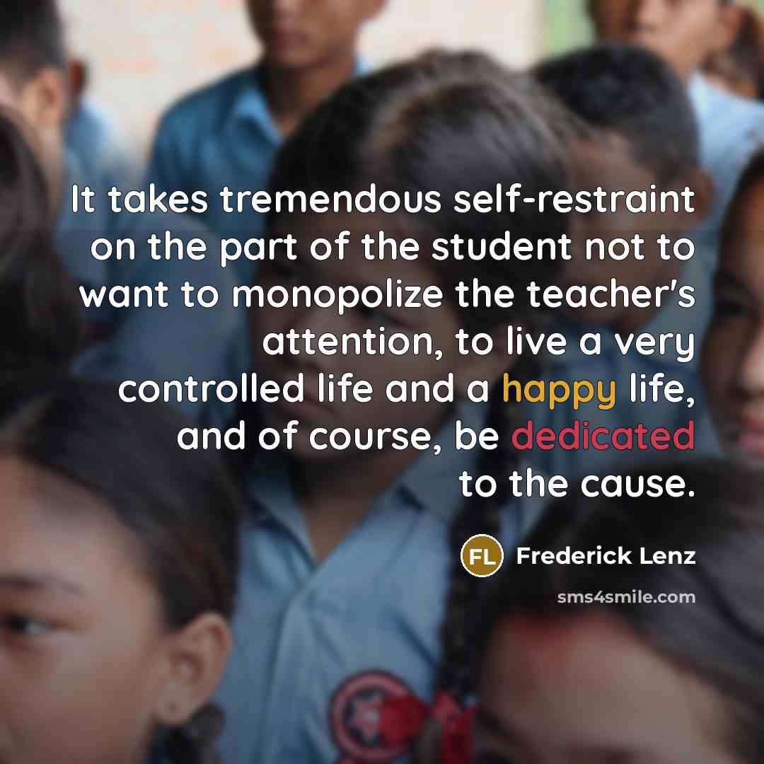 “It takes tremendous self-restraint on the part of the student not to want to monopolize the teacher's attention, to live a very controlled life and a happy life, and of course, be dedicated to the cause.” quote by Frederick Lenz