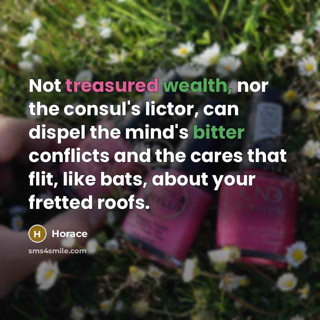 “Not treasured wealth, nor the consul's lictor, can dispel the mind's bitter conflicts and the cares that flit, like bats, about your fretted roofs.” quote by Horace