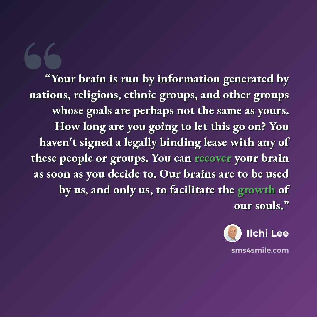 “Your brain is run by information generated by nations, religions, ethnic groups, and other groups whose goals are perhaps not the same as yours. How long are you going to let this go on? You haven't signed a legally binding lease with any of these people or groups. You can recover your brain as…” quote by Ilchi Lee