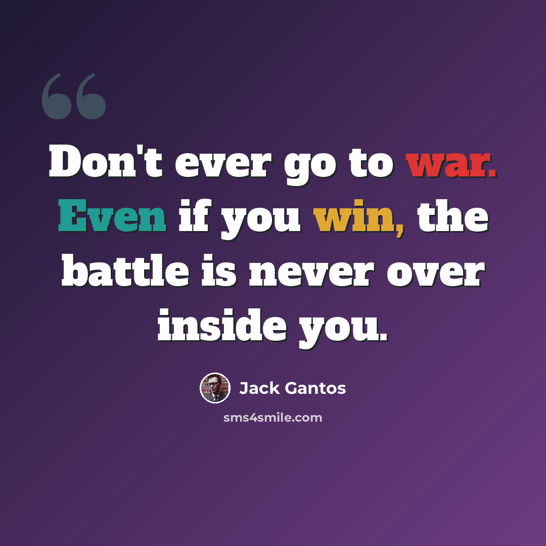 “Don't ever go to war. Even if you win, the battle is never over inside you.” quote by Jack Gantos