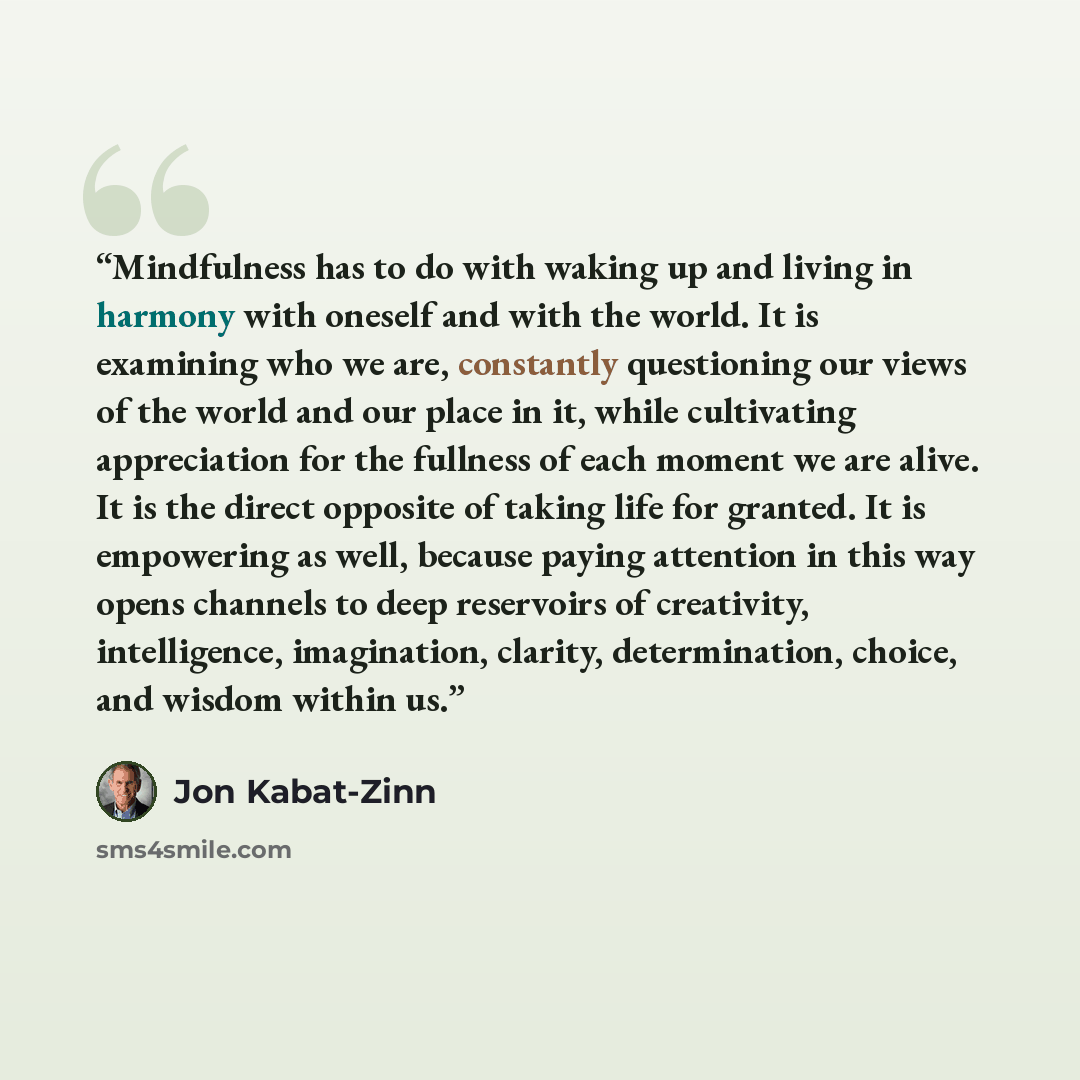 “Mindfulness has to do with waking up and living in harmony with oneself and with the world. It is examining who we are, constantly questioning our views of the world and our place in it, while cultivating appreciation for the fullness of each moment we are alive. It is the direct opposite of…” quote by Jon Kabat-Zinn