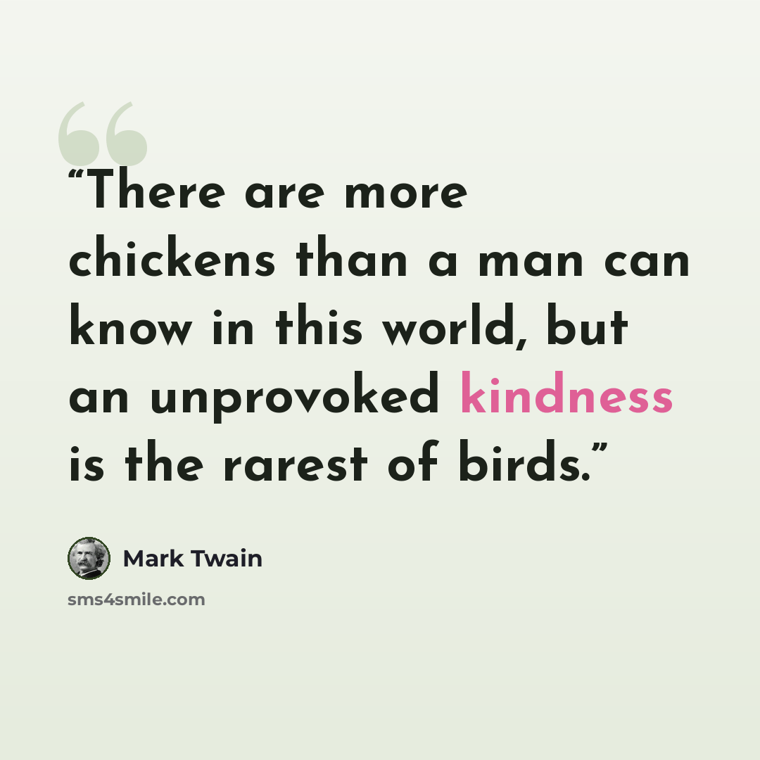 “There are more chickens than a man can know in this world, but an unprovoked kindness is the rarest of birds.” quote by Mark Twain