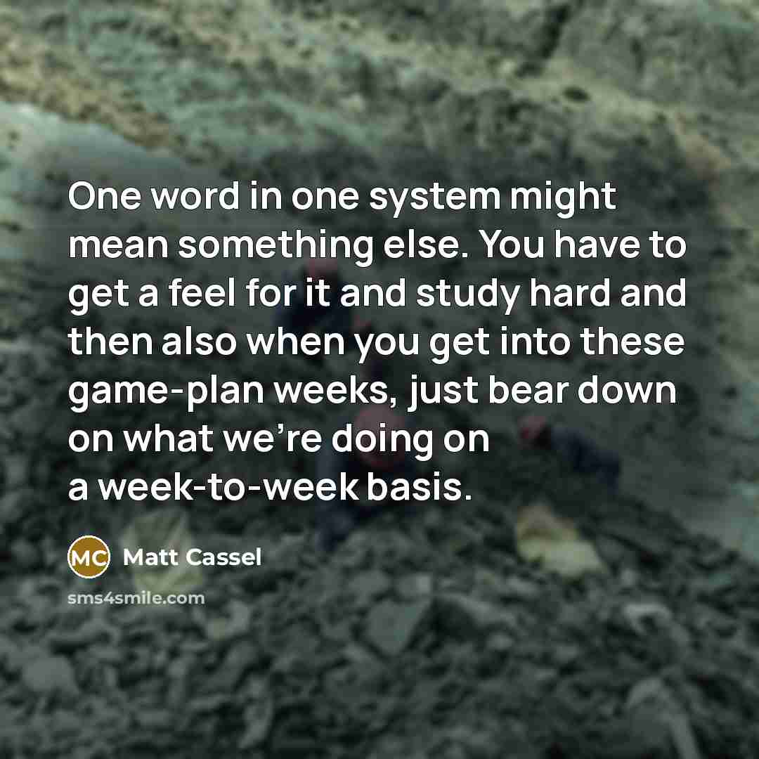 “One word in one system might mean something else. You have to get a feel for it and study hard and then also when you get into these game-plan weeks, just bear down on what we're doing on a week-to-week basis.” quote by Matt Cassel