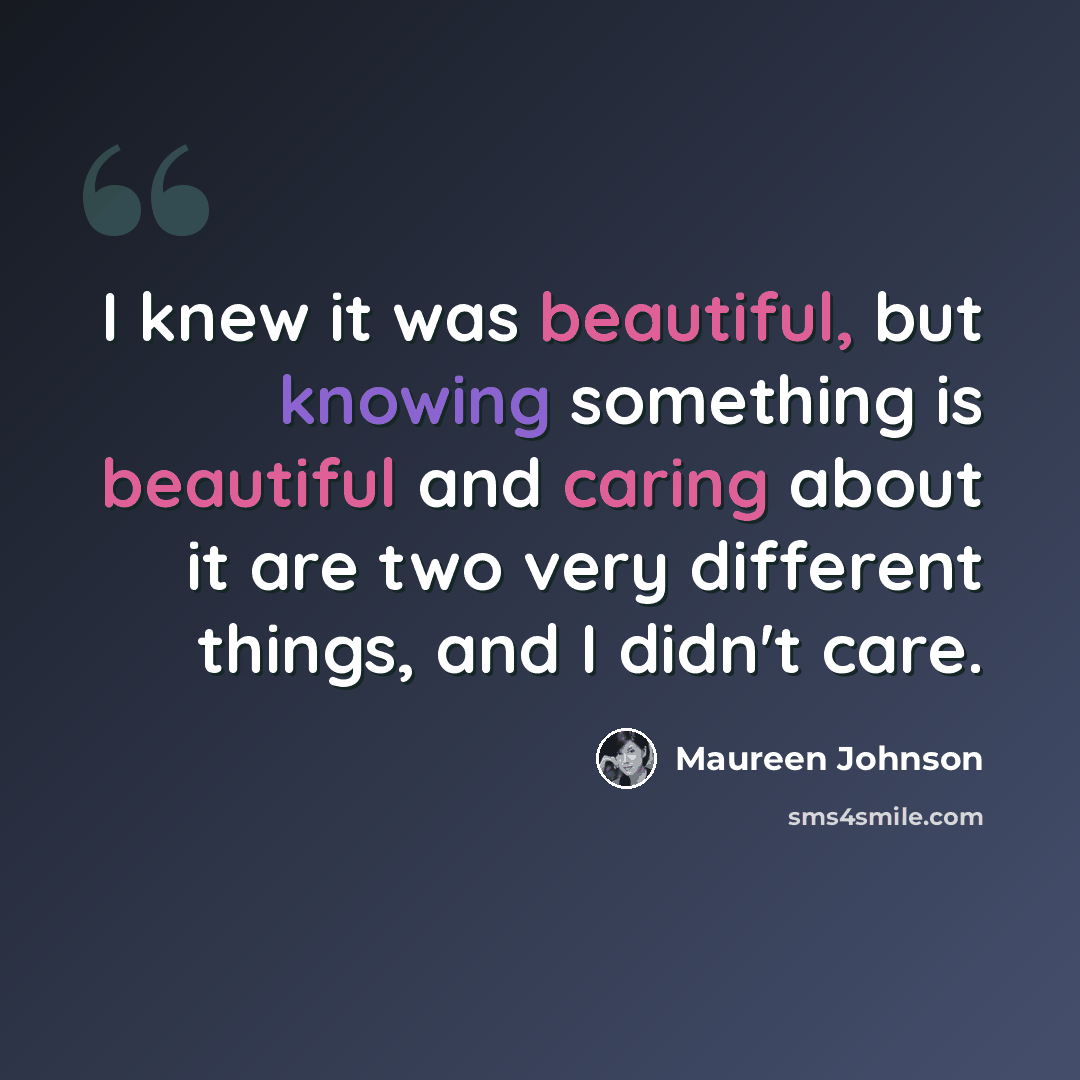 “I knew it was beautiful, but knowing something is beautiful and caring about it are two very different things, and I didn't care.” quote by Maureen Johnson