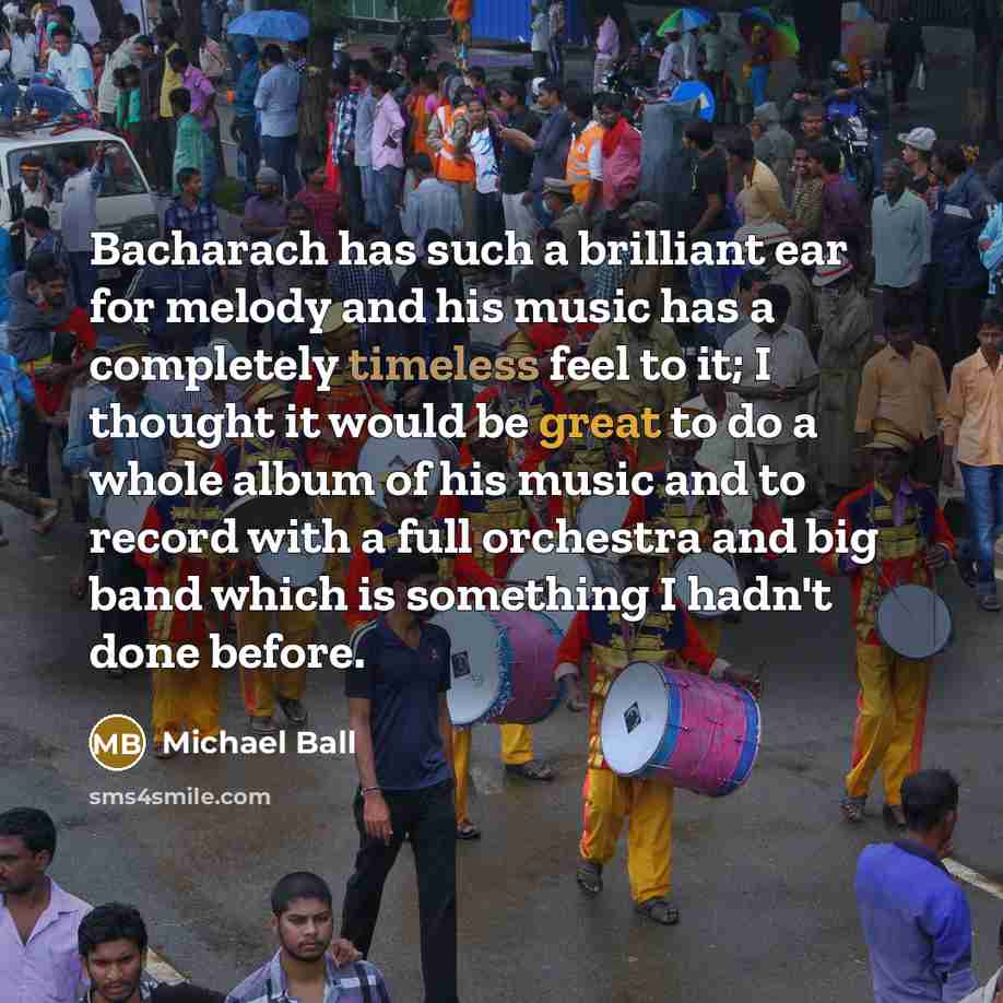 “Bacharach has such a brilliant ear for melody and his music has a completely timeless feel to it; I thought it would be great to do a whole album of his music and to record with a full orchestra and big band which is something I hadn't done before.” quote by Michael Ball