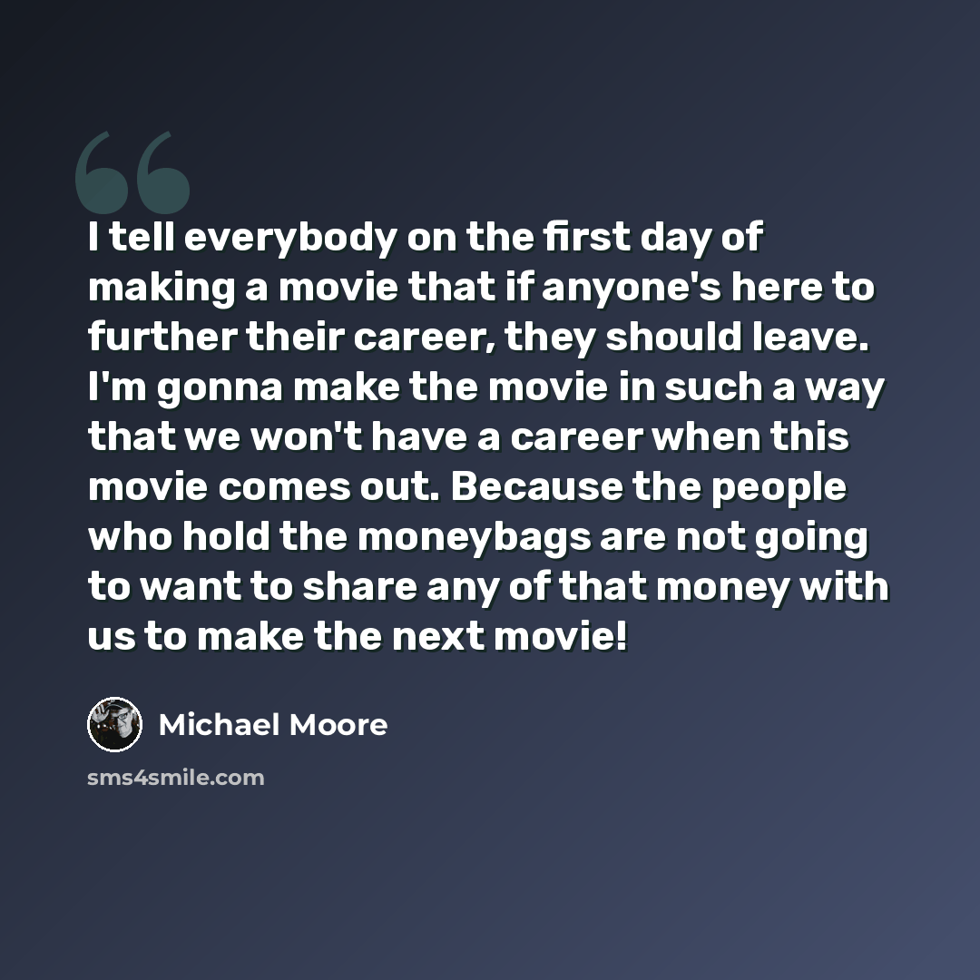 “I tell everybody on the first day of making a movie that if anyone's here to further their career, they should leave. I'm gonna make the movie in such a way that we won't have a career when this movie comes out. Because the people who hold the moneybags are not going to want to share any of that…” quote by Michael Moore
