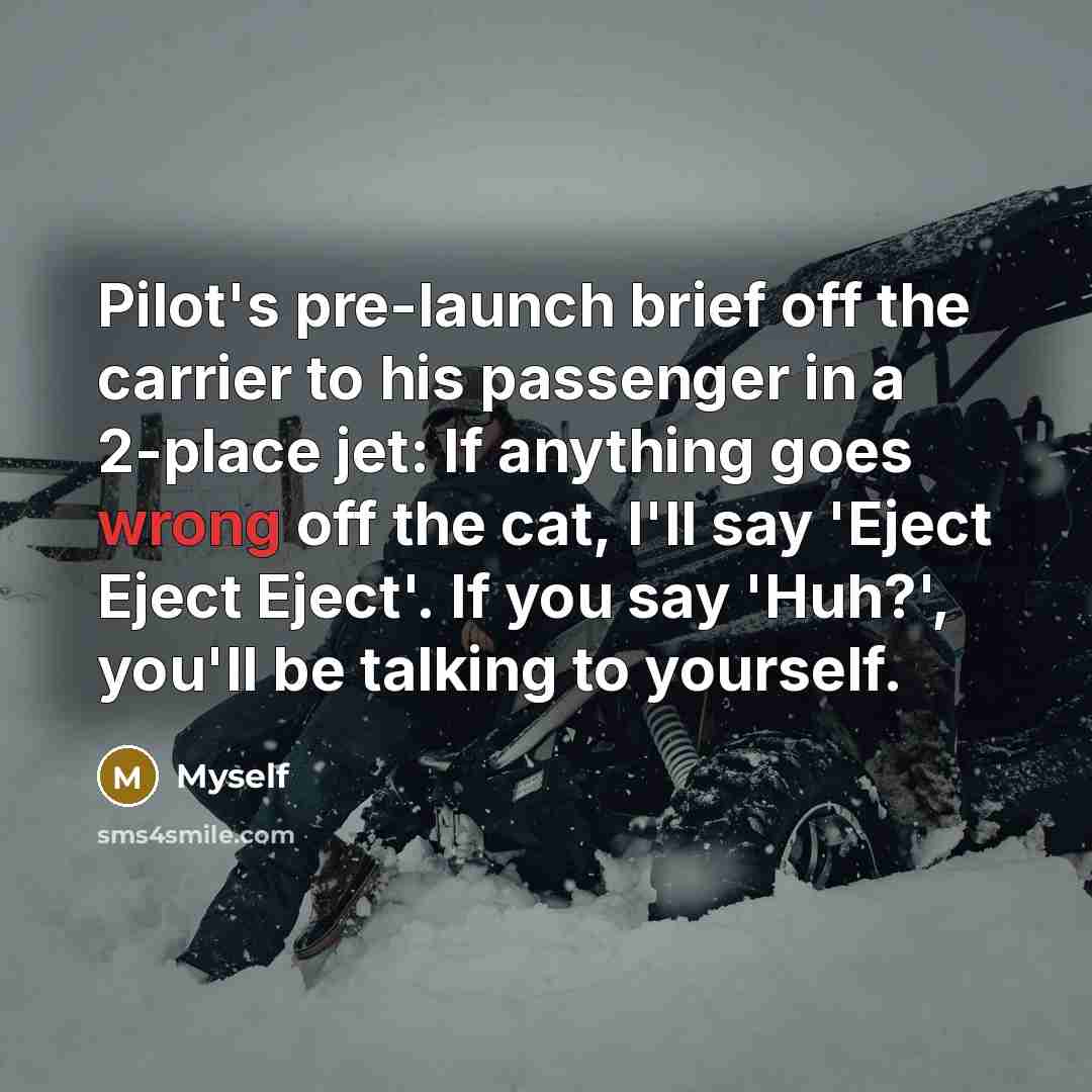“Pilot's pre-launch brief off the carrier to his passenger in a 2-place jet: If anything goes wrong off the cat, I'll say 'Eject Eject Eject'. If you say 'Huh?', you'll be talking to yourself.” quote by Myself