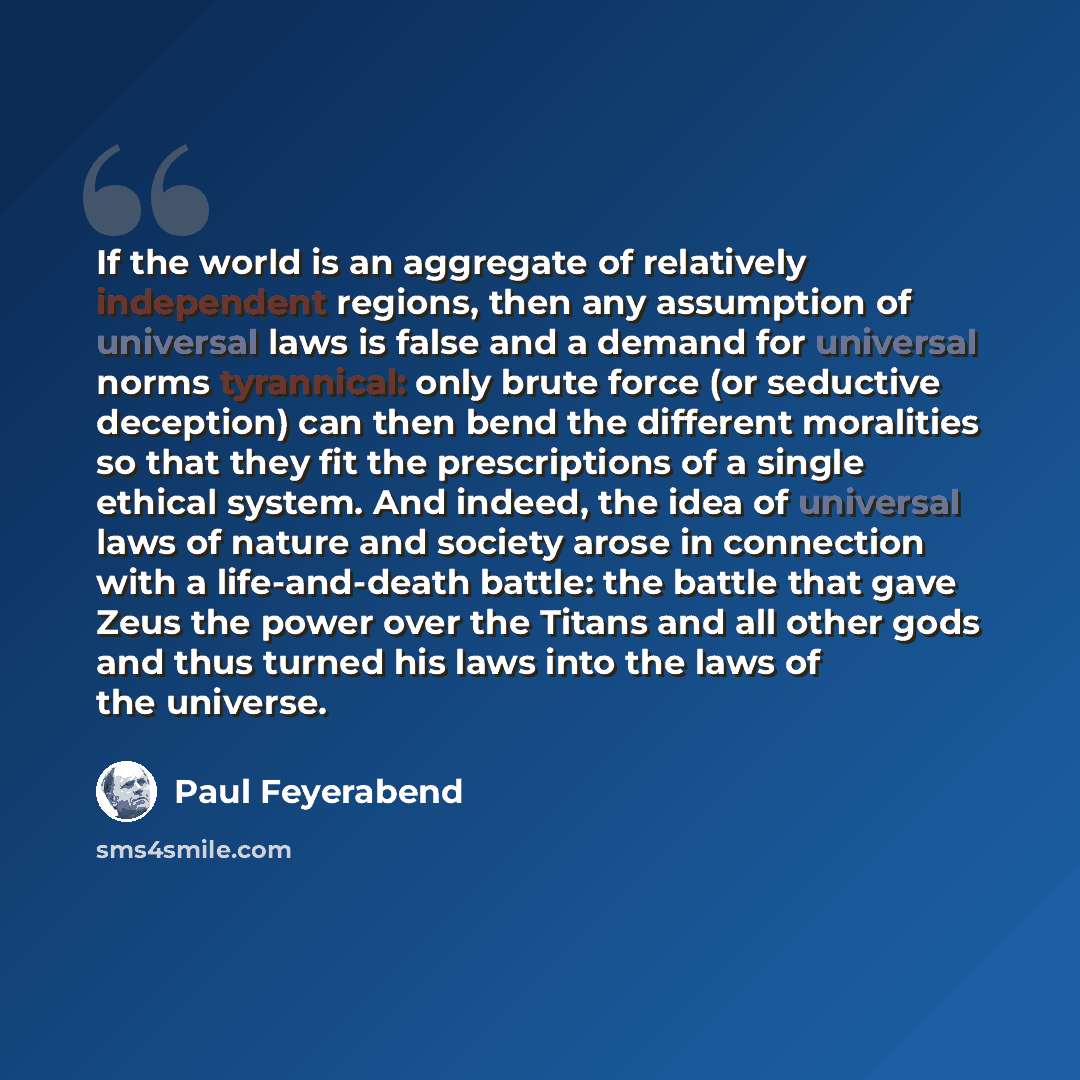 “If the world is an aggregate of relatively independent regions, then any assumption of universal laws is false and a demand for universal norms tyrannical: only brute force (or seductive deception) can then bend the different moralities so that they fit the prescriptions of a single ethical…” quote by Paul Feyerabend
