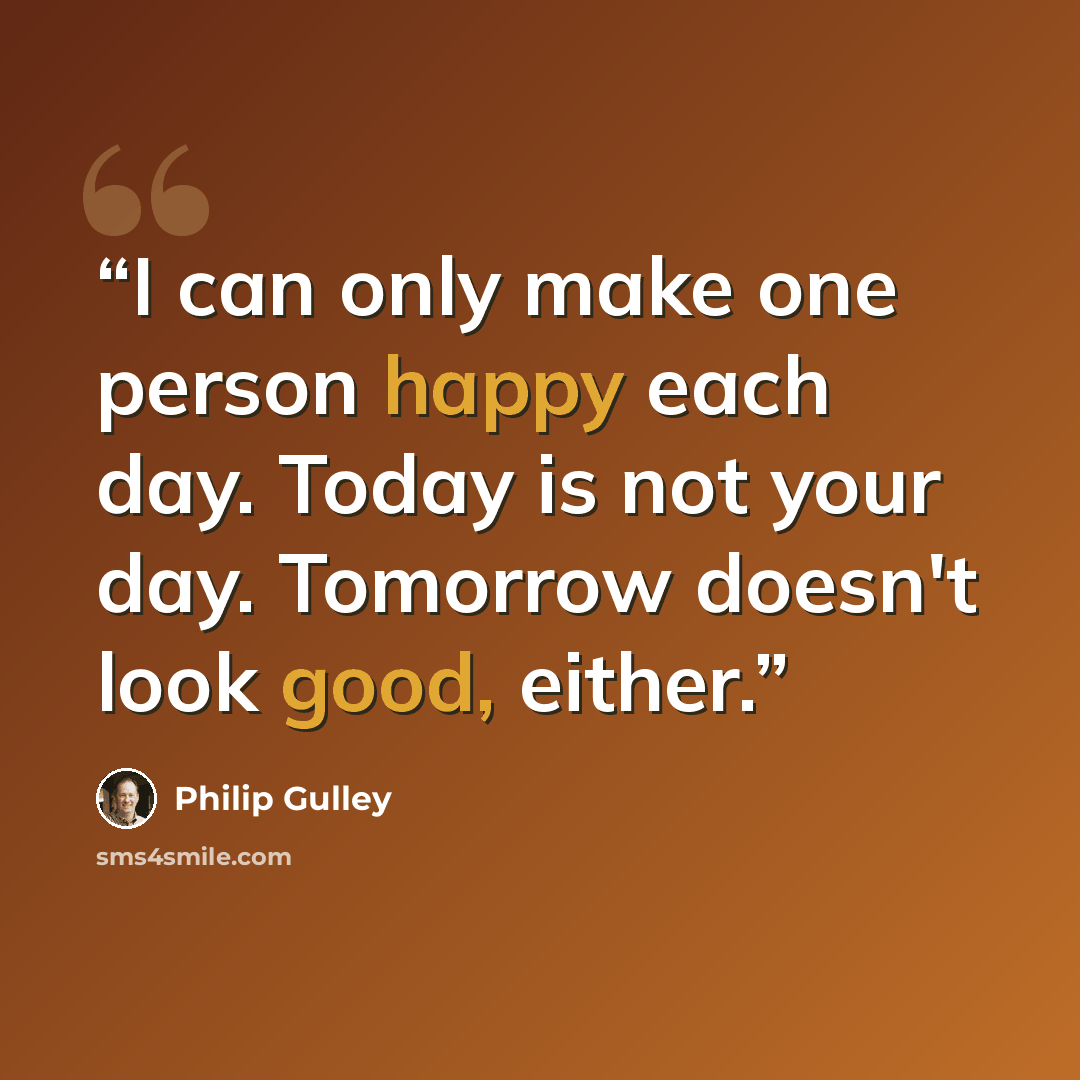 “I can only make one person happy each day. Today is not your day. Tomorrow doesn't look good, either.” quote by Philip Gulley