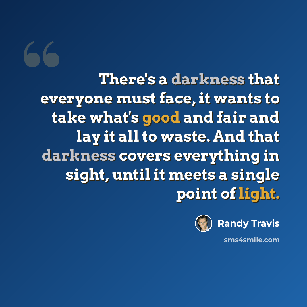 “There's a darkness that everyone must face, it wants to take what's good and fair and lay it all to waste. And that darkness covers everything in sight, until it meets a single point of light.” quote by Randy Travis