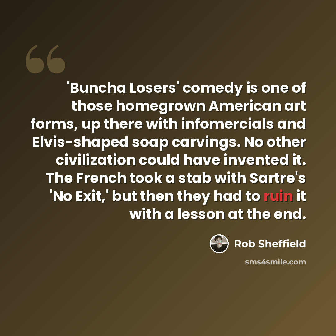 “'Buncha Losers' comedy is one of those homegrown American art forms, up there with infomercials and Elvis-shaped soap carvings. No other civilization could have invented it. The French took a stab with Sartre's 'No Exit,' but then they had to ruin it with a lesson at the end.” quote by Rob Sheffield