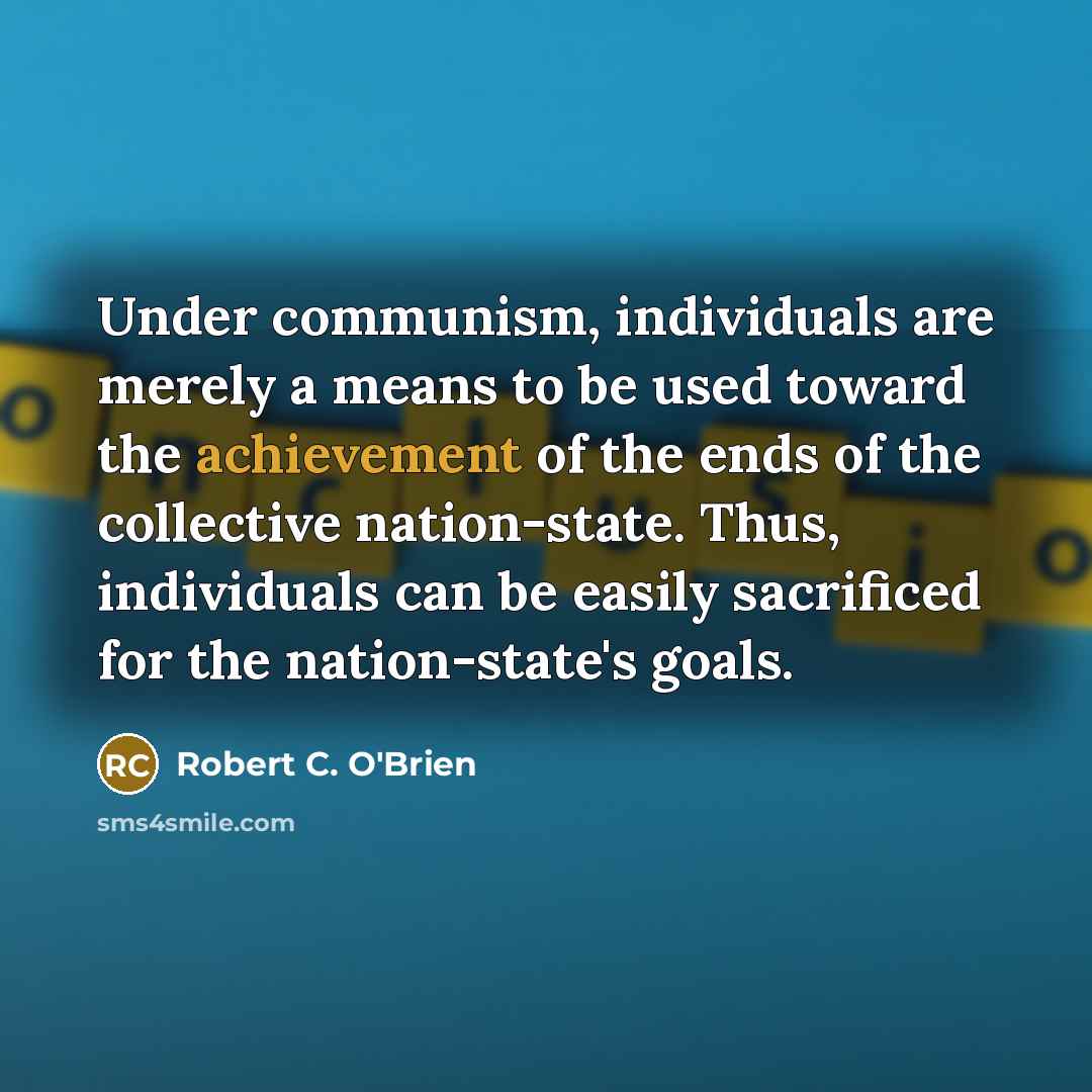“Under communism, individuals are merely a means to be used toward the achievement of the ends of the collective nation-state. Thus, individuals can be easily sacrificed for the nation-state's goals.” quote by Robert C. O'Brien