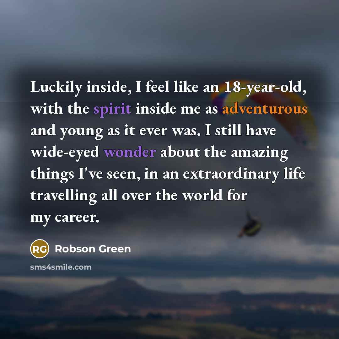 “Luckily inside, I feel like an 18-year-old, with the spirit inside me as adventurous and young as it ever was. I still have wide-eyed wonder about the amazing things I've seen, in an extraordinary life travelling all over the world for my career.” quote by Robson Green