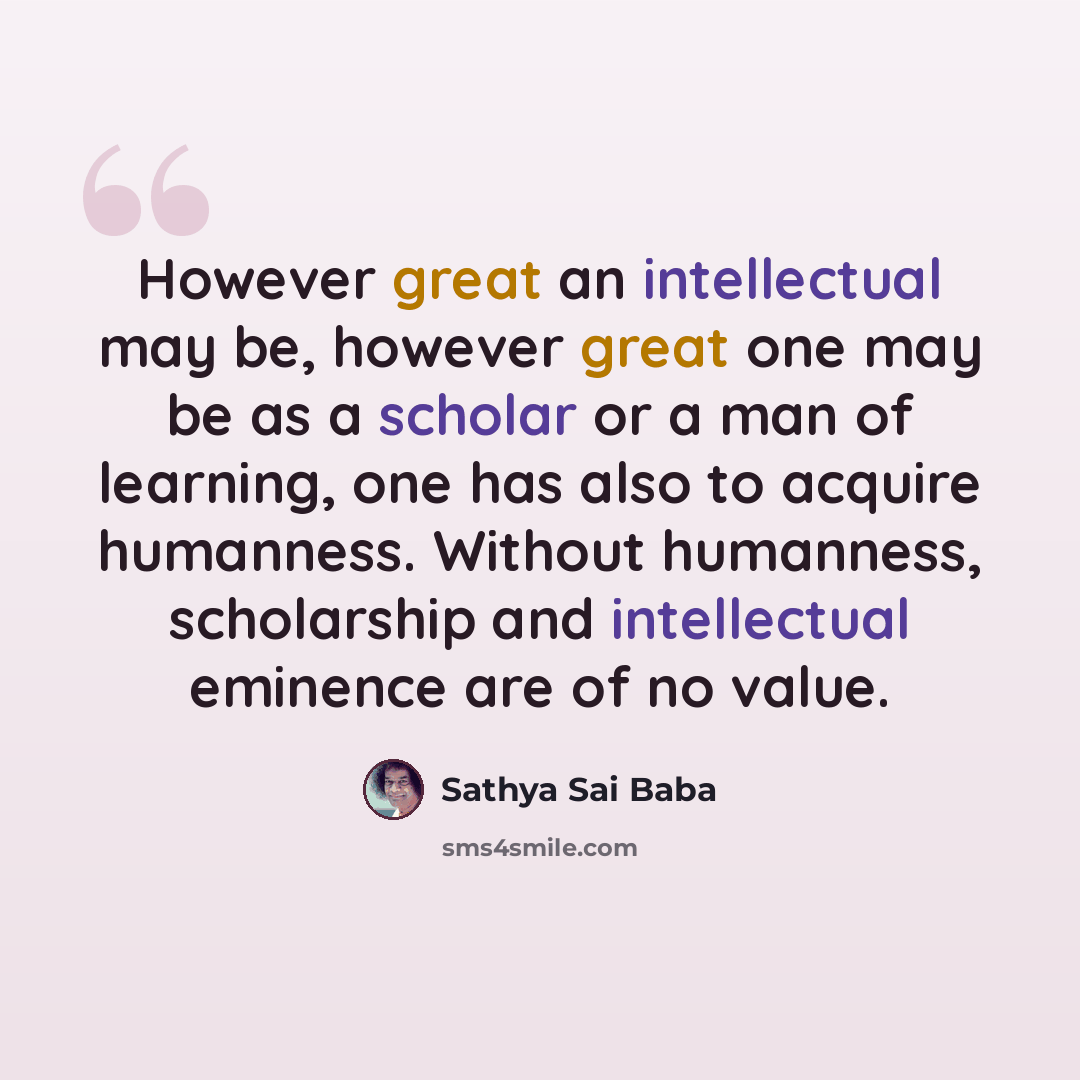 “However great an intellectual may be, however great one may be as a scholar or a man of learning, one has also to acquire humanness. Without humanness, scholarship and intellectual eminence are of no value.” quote by Sathya Sai Baba