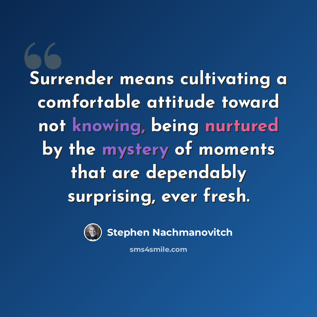 “Surrender means cultivating a comfortable attitude toward not knowing, being nurtured by the mystery of moments that are dependably surprising, ever fresh.” quote by Stephen Nachmanovitch