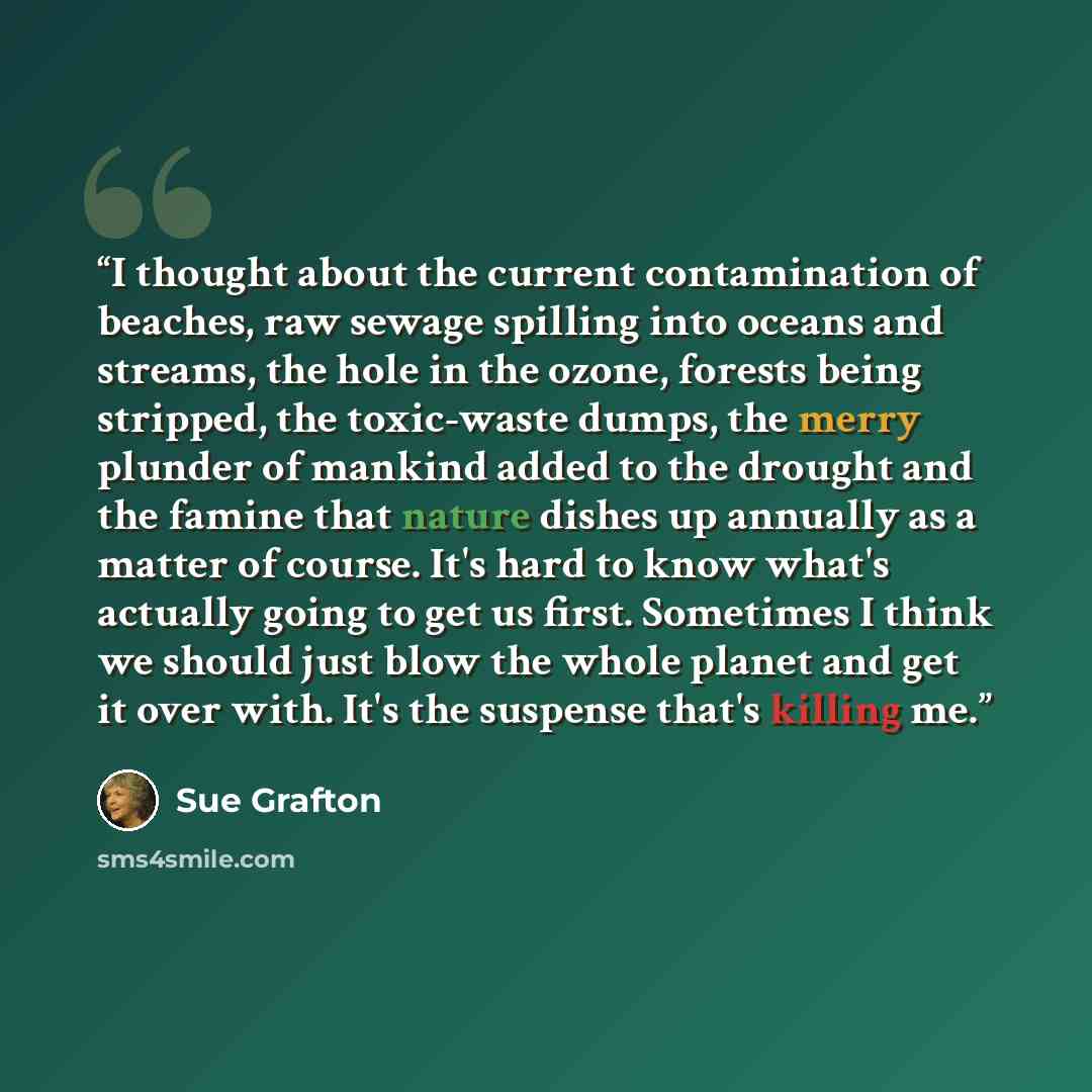 “I thought about the current contamination of beaches, raw sewage spilling into oceans and streams, the hole in the ozone, forests being stripped, the toxic-waste dumps, the merry plunder of mankind added to the drought and the famine that nature dishes up annually as a matter of course. It's hard…” quote by Sue Grafton