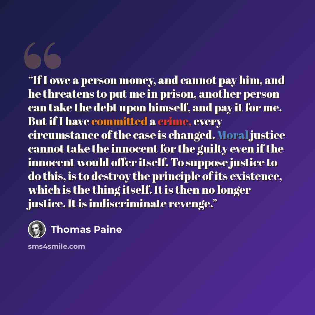 “If I owe a person money, and cannot pay him, and he threatens to put me in prison, another person can take the debt upon himself, and pay it for me. But if I have committed a crime, every circumstance of the case is changed. Moral justice cannot take the innocent for the guilty even if the…” quote by Thomas Paine
