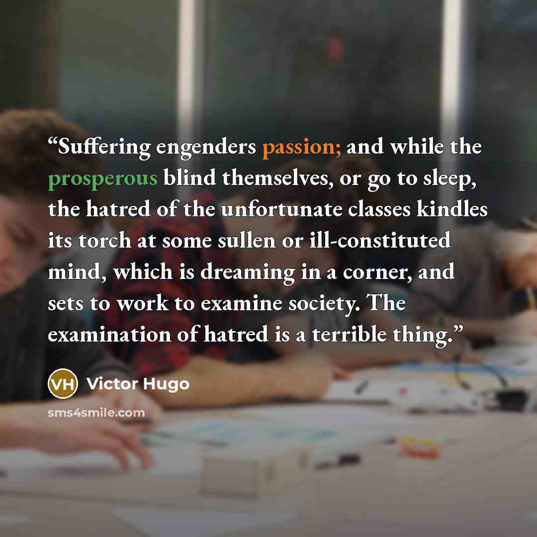 “Suffering engenders passion; and while the prosperous blind themselves, or go to sleep, the hatred of the unfortunate classes kindles its torch at some sullen or ill-constituted mind, which is dreaming in a corner, and sets to work to examine society. The examination of hatred is a terrible thing.” quote by Victor Hugo