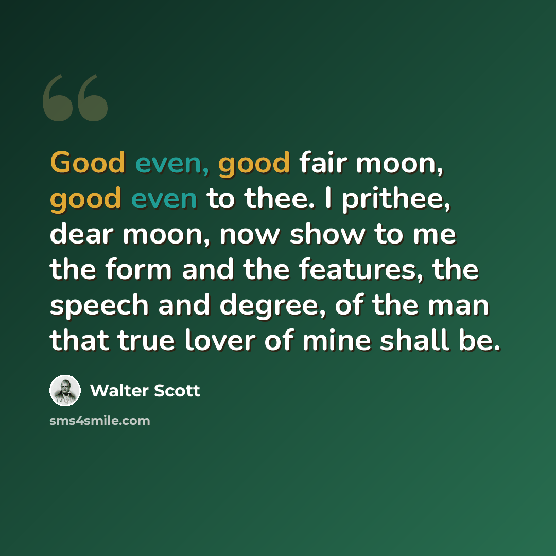 “Good even, good fair moon, good even to thee. I prithee, dear moon, now show to me the form and the features, the speech and degree, of the man that true lover of mine shall be.” quote by Walter Scott