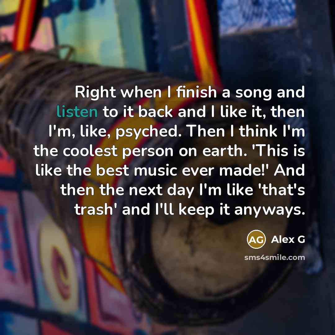 “Right when I finish a song and listen to it back and I like it, then I'm, like, psyched. Then I think I'm the coolest person on earth. 'This is like the best music ever made!' And then the next day I'm like 'that's trash' and I'll keep it anyways.” quote by Alex G
