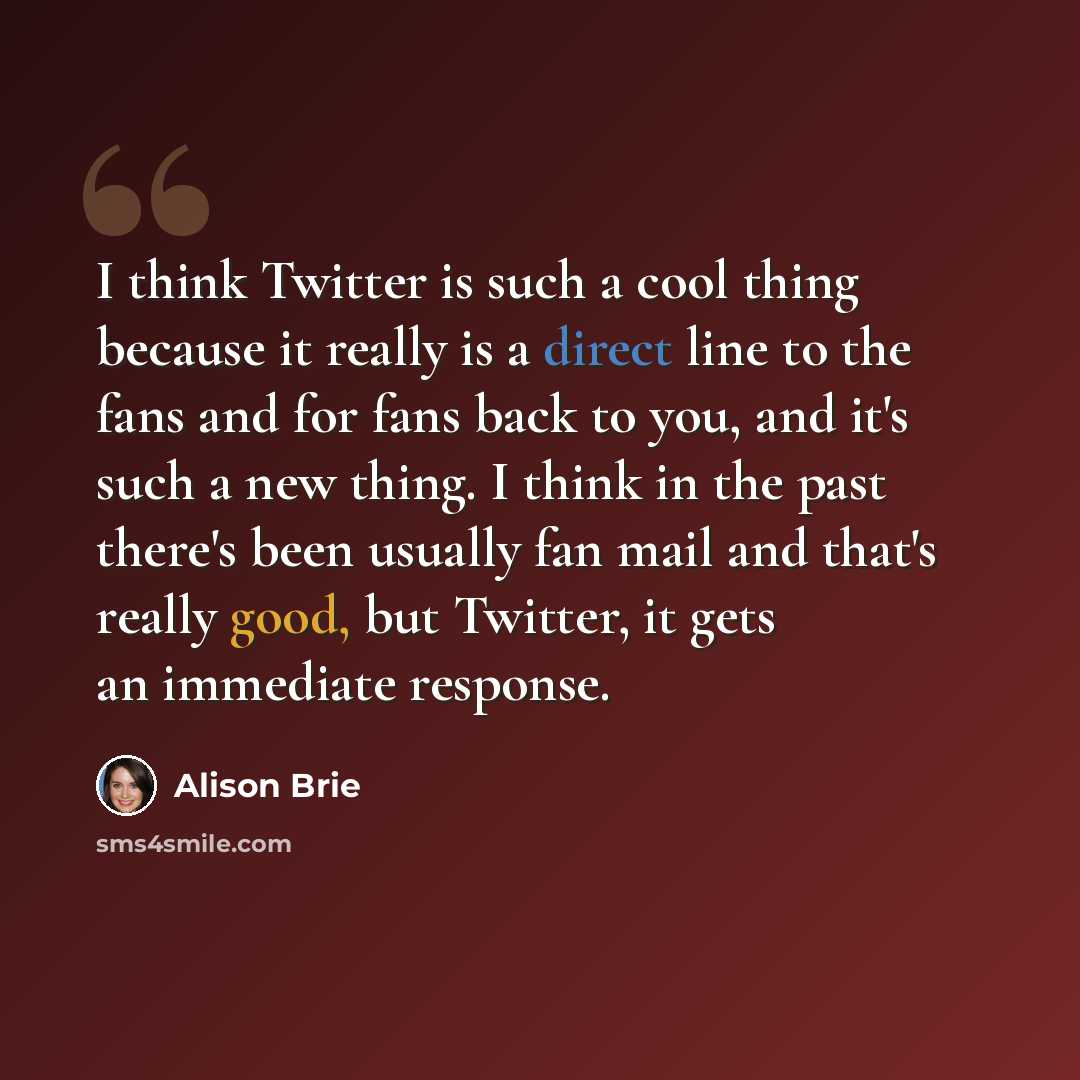 “I think Twitter is such a cool thing because it really is a direct line to the fans and for fans back to you, and it's such a new thing. I think in the past there's been usually fan mail and that's really good, but Twitter, it gets an immediate response.” quote by Alison Brie