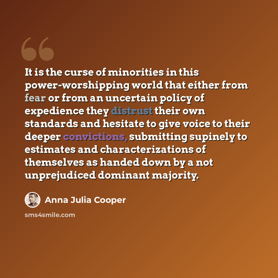 “It is the curse of minorities in this power-worshipping world that either from fear or from an uncertain policy of expedience they distrust their own standards and hesitate to give voice to their deeper convictions, submitting supinely to estimates and characterizations of themselves as handed…” quote by Anna Julia Cooper
