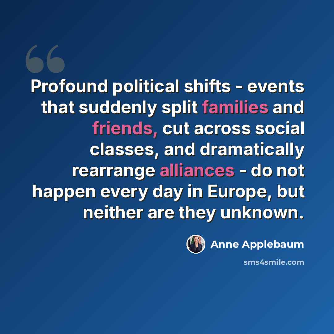 “Profound political shifts - events that suddenly split families and friends, cut across social classes, and dramatically rearrange alliances - do not happen every day in Europe, but neither are they unknown.” quote by Anne Applebaum