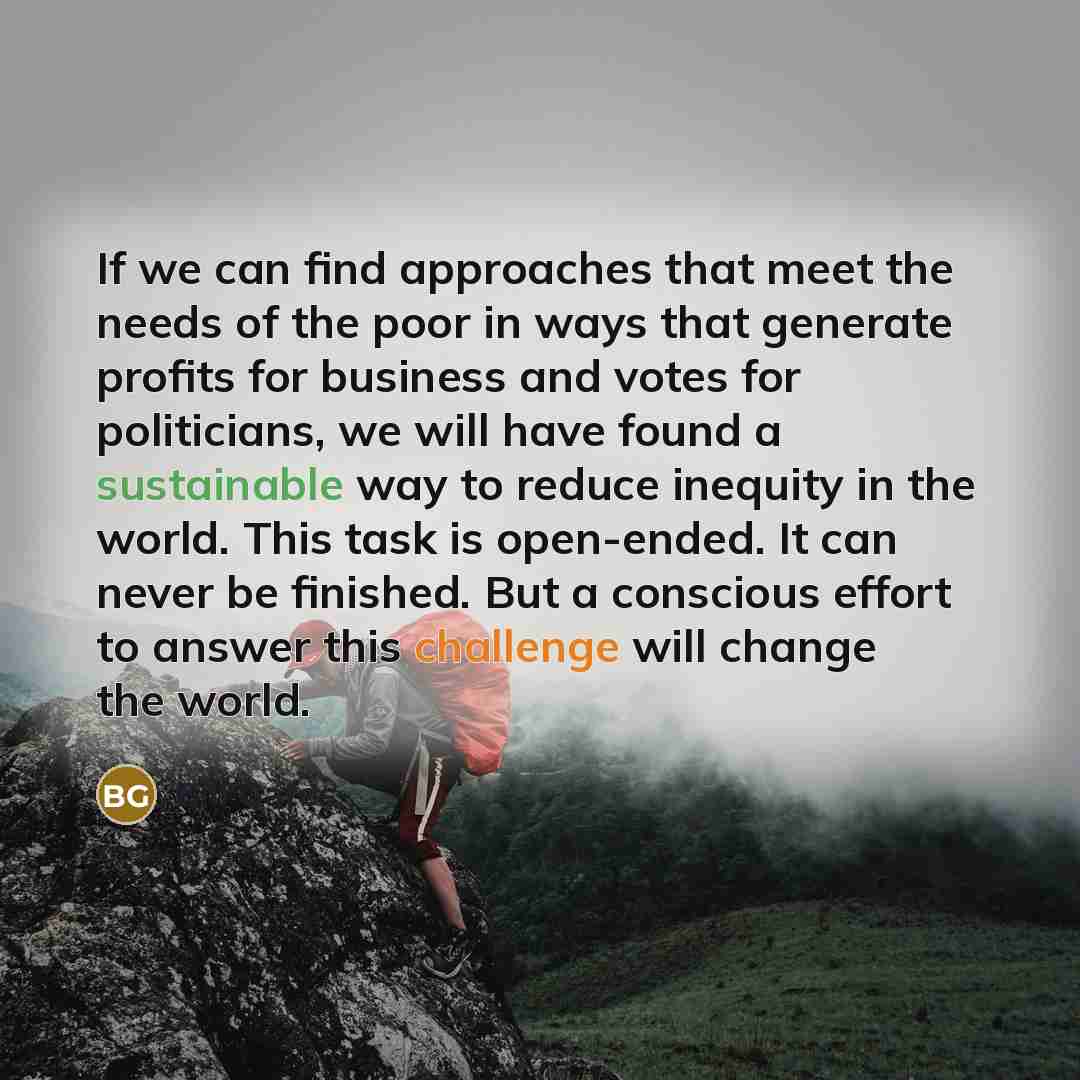“If we can find approaches that meet the needs of the poor in ways that generate profits for business and votes for politicians, we will have found a sustainable way to reduce inequity in the world. This task is open-ended. It can never be finished. But a conscious effort to answer this challenge…” quote by Bill Gates