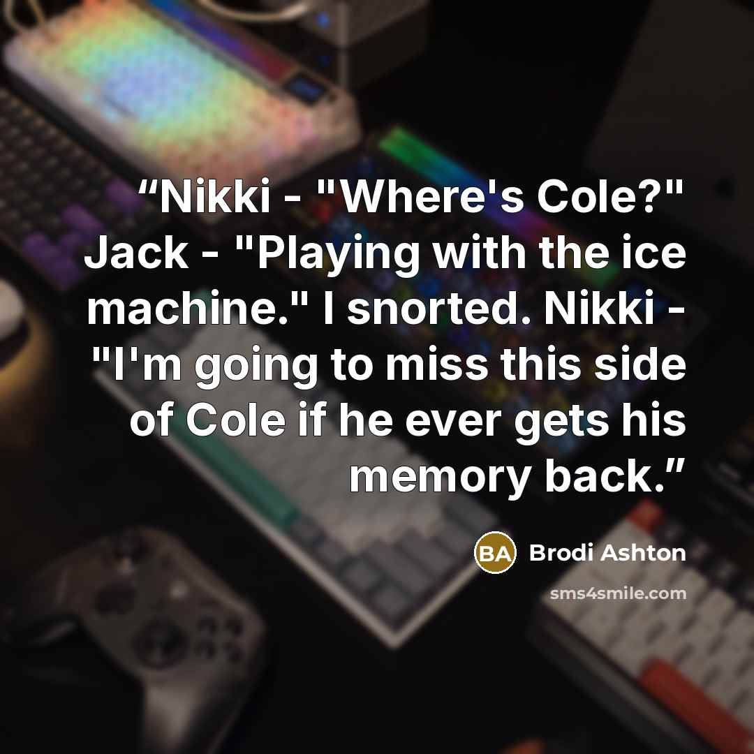 “Nikki - "Where's Cole?" Jack - "Playing with the ice machine." I snorted. Nikki - "I'm going to miss this side of Cole if he ever gets his memory back.” quote by Brodi Ashton