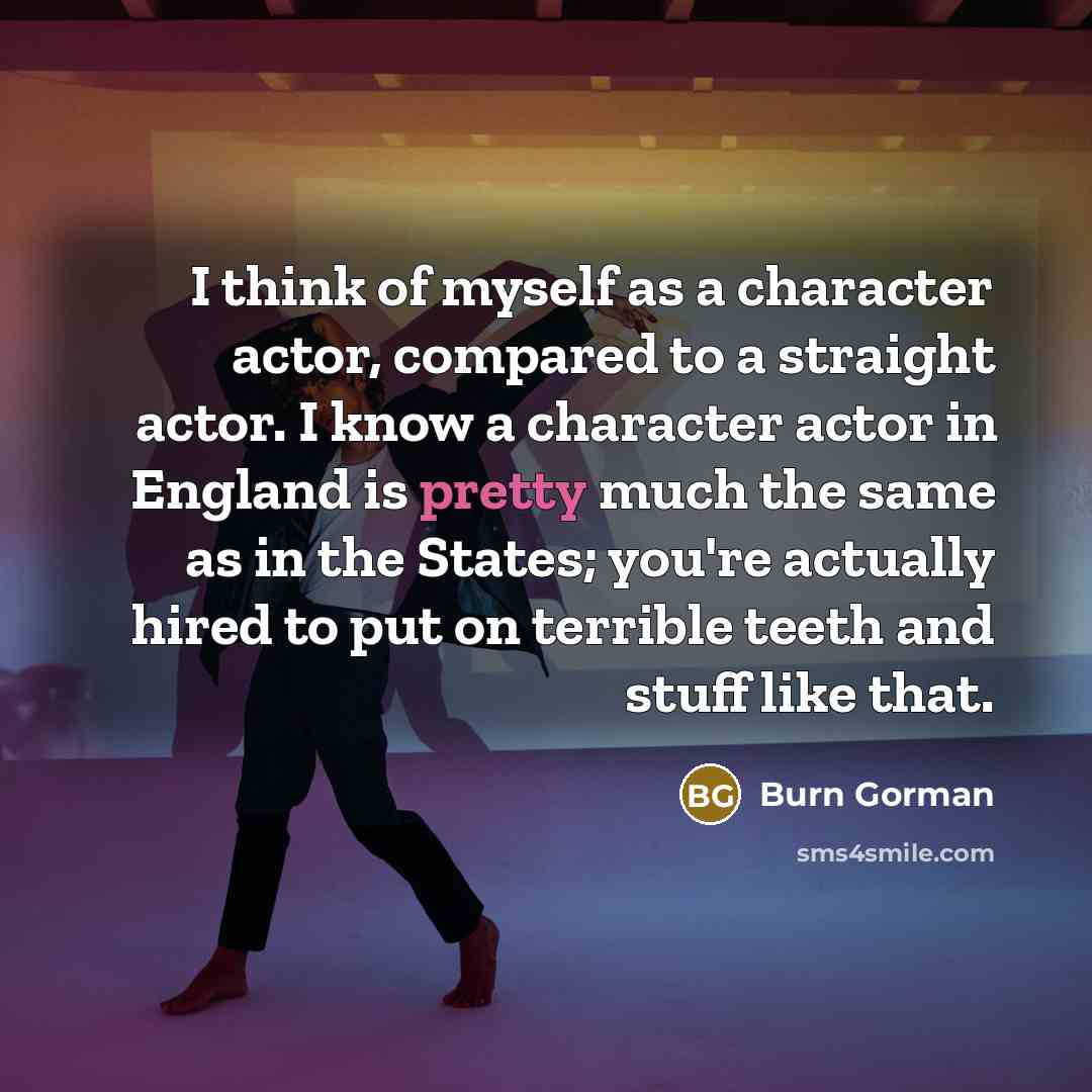 “I think of myself as a character actor, compared to a straight actor. I know a character actor in England is pretty much the same as in the States; you're actually hired to put on terrible teeth and stuff like that.” quote by Burn Gorman