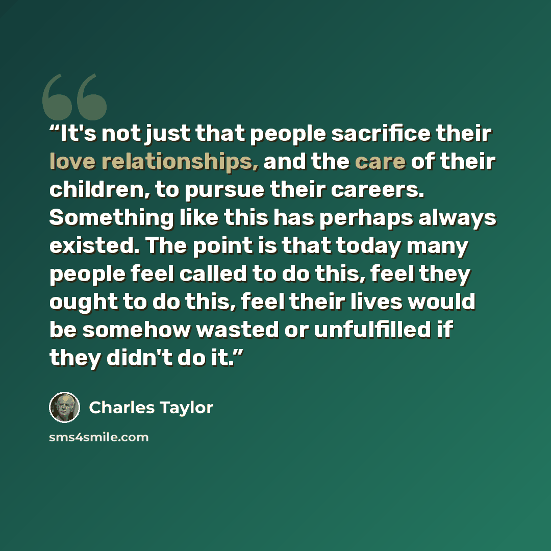 “It's not just that people sacrifice their love relationships, and the care of their children, to pursue their careers. Something like this has perhaps always existed. The point is that today many people feel called to do this, feel they ought to do this, feel their lives would be somehow wasted or…” quote by Charles Taylor