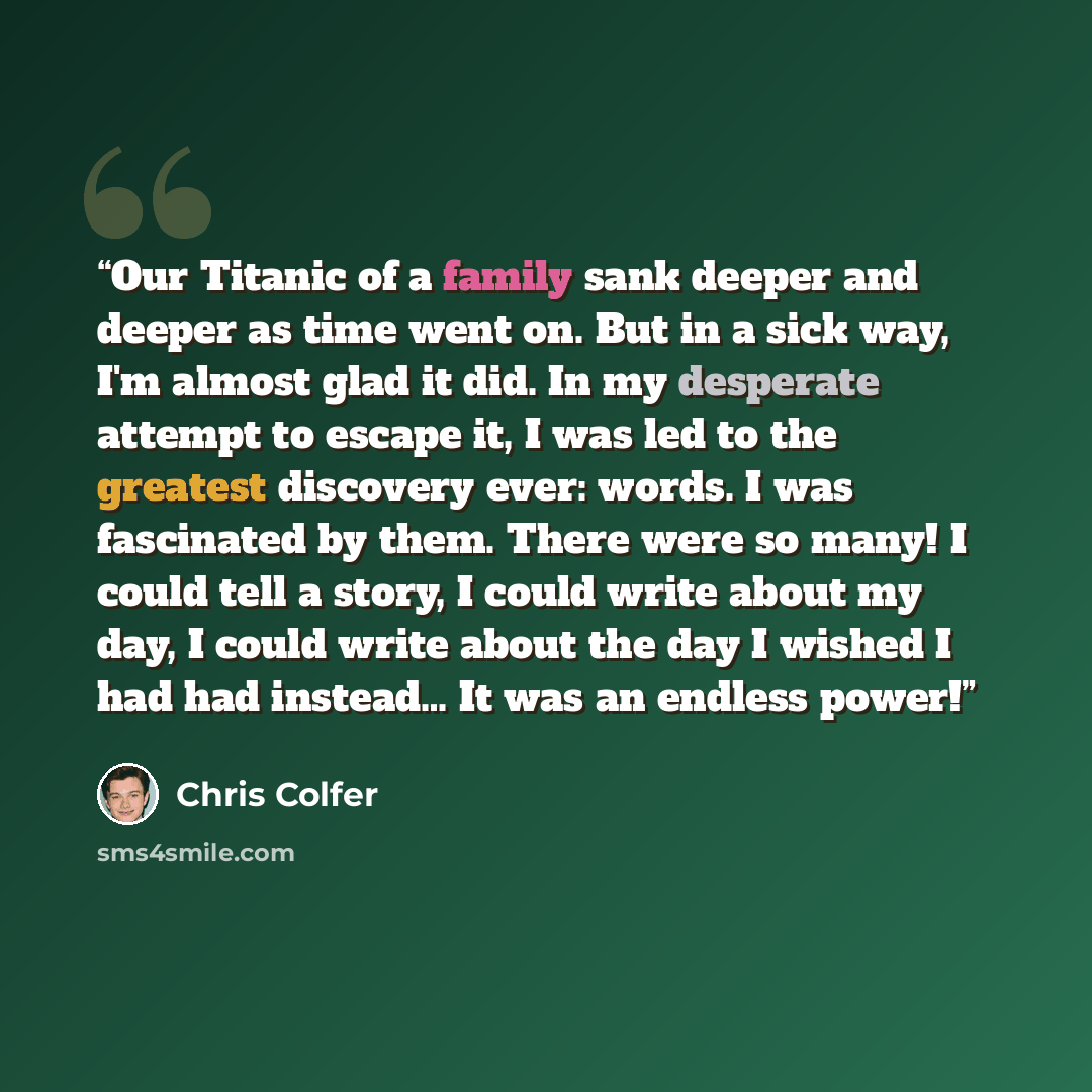“Our Titanic of a family sank deeper and deeper as time went on. But in a sick way, I'm almost glad it did. In my desperate attempt to escape it, I was led to the greatest discovery ever: words. I was fascinated by them. There were so many! I could tell a story, I could write about my day, I could…” quote by Chris Colfer