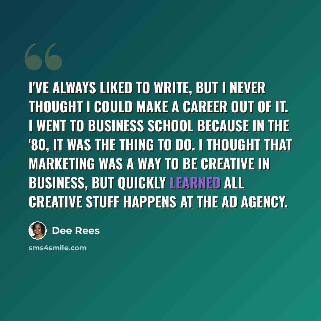 “I've always liked to write, but I never thought I could make a career out of it. I went to business school because in the '80, it was the thing to do. I thought that marketing was a way to be creative in business, but quickly learned all creative stuff happens at the ad agency.” quote by Dee Rees